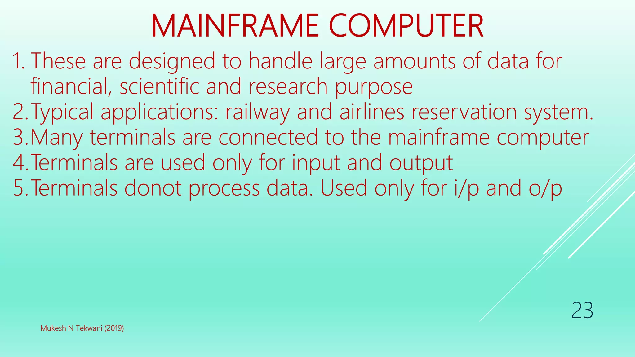 MAINFRAME COMPUTER
1. These are designed to handle large amounts of data for
financial, scientific and research purpose
2.Typical applications: railway and airlines reservation system.
3.Many terminals are connected to the mainframe computer
4.Terminals are used only for input and output
5.Terminals donot process data. Used only for i/p and o/p
Mukesh N Tekwani (2019)
23
 