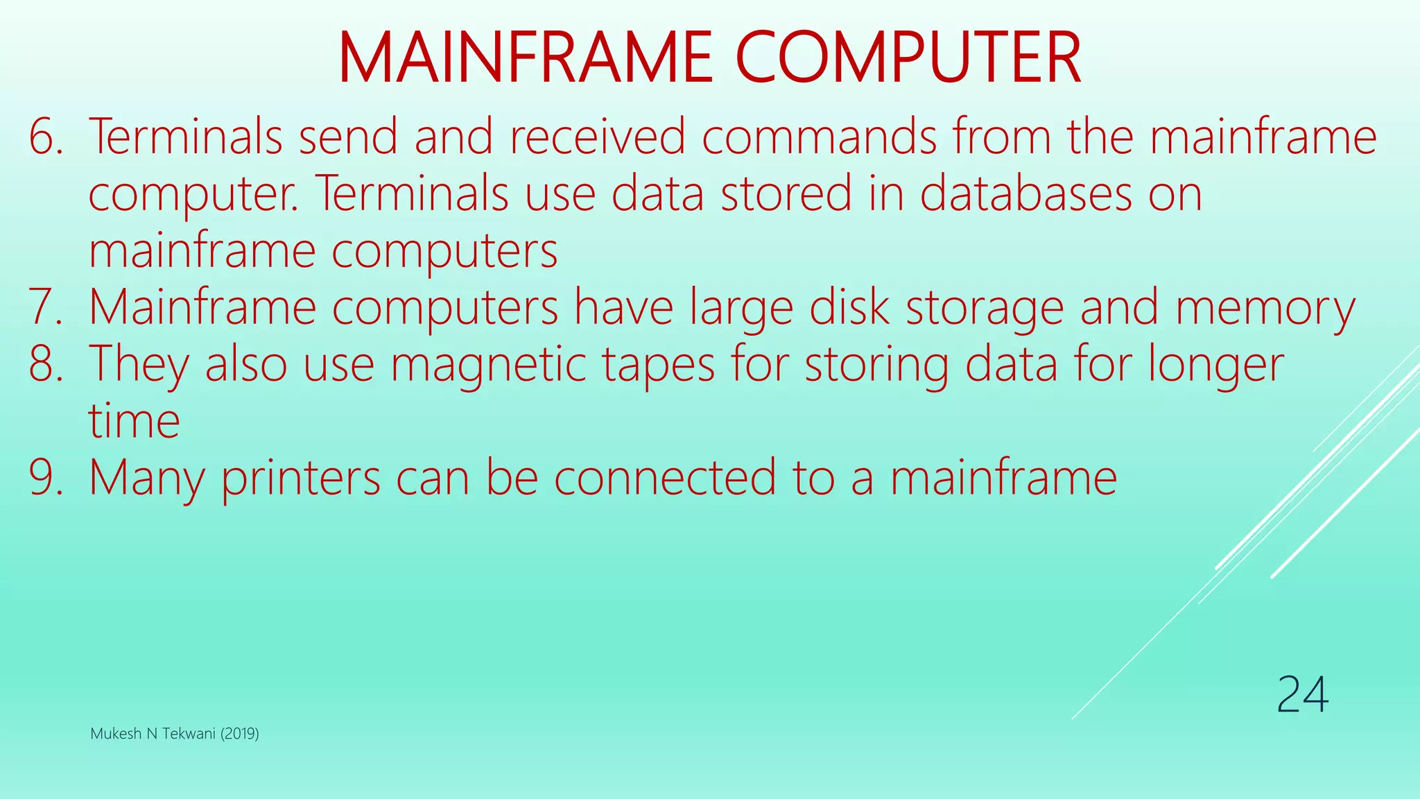MAINFRAME COMPUTER
6. Terminals send and received commands from the mainframe
computer. Terminals use data stored in databases on
mainframe computers
7. Mainframe computers have large disk storage and memory
8. They also use magnetic tapes for storing data for longer
time
9. Many printers can be connected to a mainframe
Mukesh N Tekwani (2019)
24
 