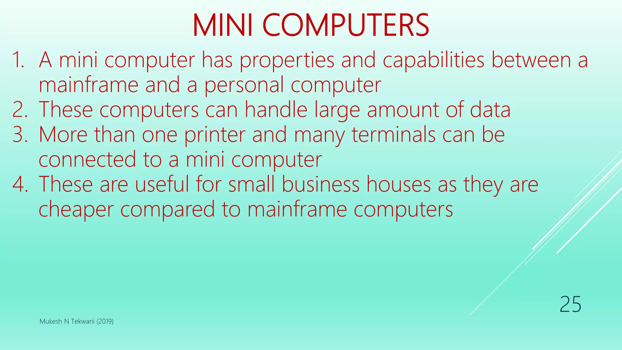 MINI COMPUTERS
1. A mini computer has properties and capabilities between a
mainframe and a personal computer
2. These computers can handle large amount of data
3. More than one printer and many terminals can be
connected to a mini computer
4. These are useful for small business houses as they are
cheaper compared to mainframe computers
Mukesh N Tekwani (2019)
25
 