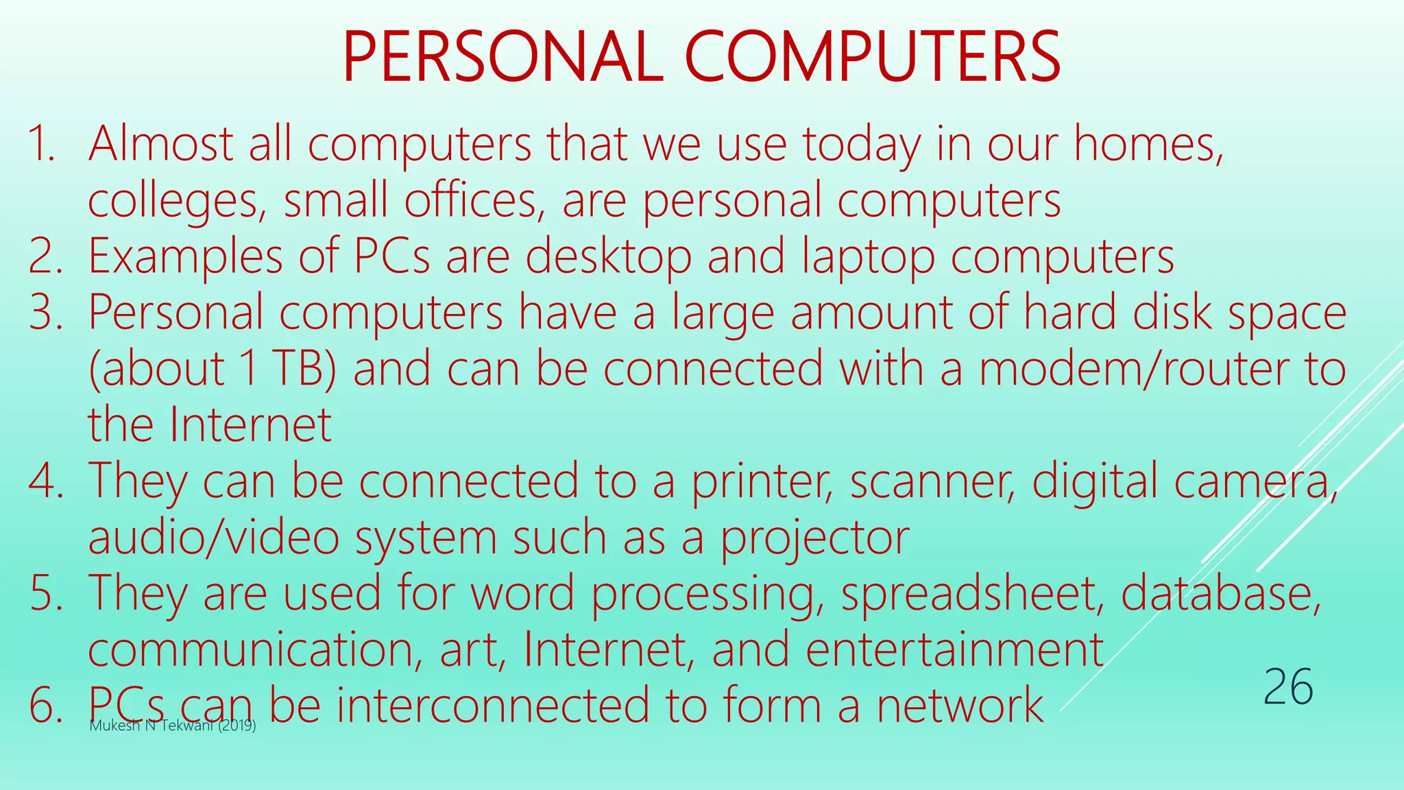 PERSONAL COMPUTERS
1. Almost all computers that we use today in our homes,
colleges, small offices, are personal computers
2. Examples of PCs are desktop and laptop computers
3. Personal computers have a large amount of hard disk space
(about 1 TB) and can be connected with a modem/router to
the Internet
4. They can be connected to a printer, scanner, digital camera,
audio/video system such as a projector
5. They are used for word processing, spreadsheet, database,
communication, art, Internet, and entertainment
6. PCs can be interconnected to form a networkMukesh N Tekwani (2019)
26
 