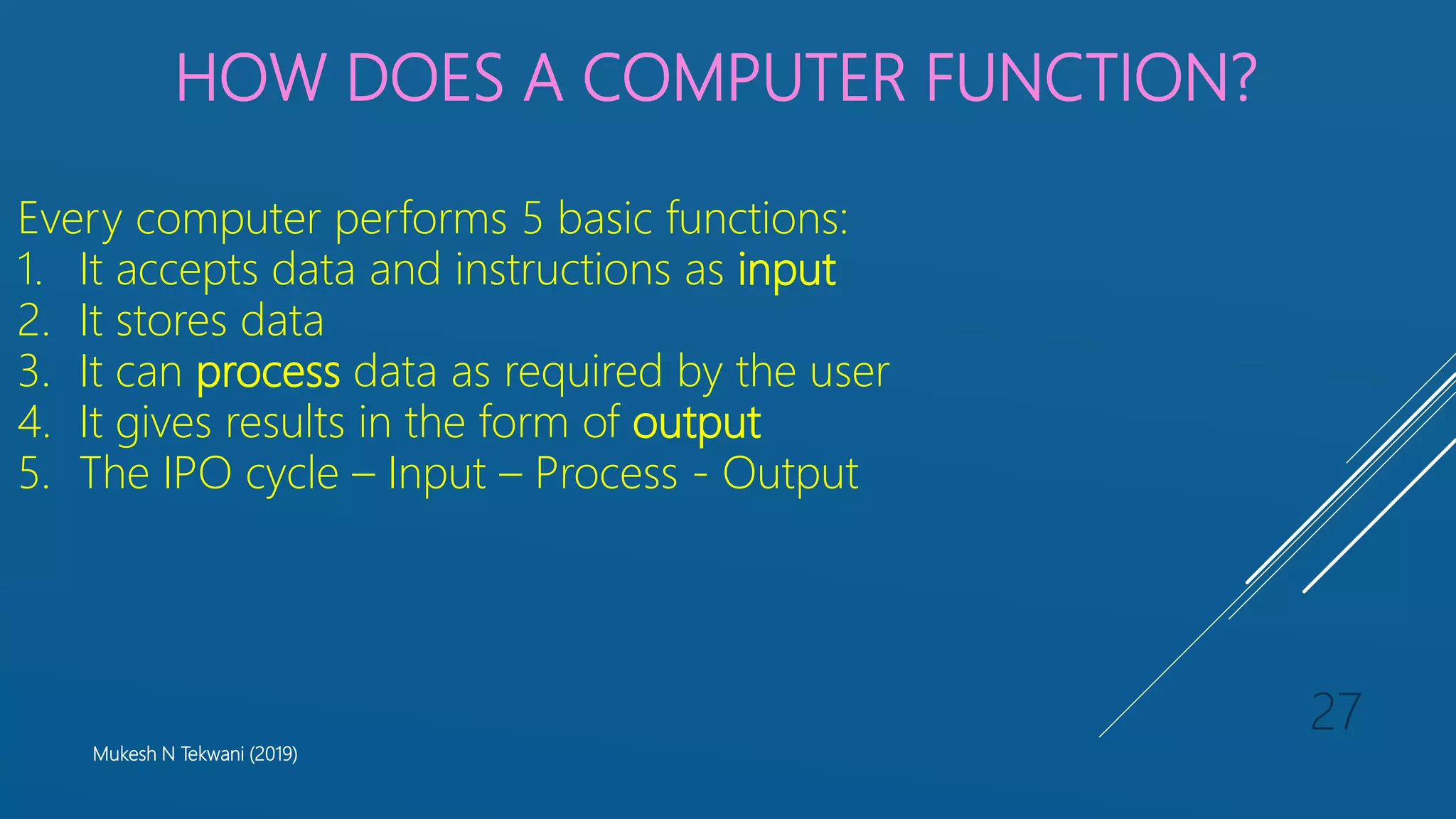 HOW DOES A COMPUTER FUNCTION?
Every computer performs 5 basic functions:
1. It accepts data and instructions as input
2. It stores data
3. It can process data as required by the user
4. It gives results in the form of output
5. The IPO cycle – Input – Process - Output
Mukesh N Tekwani (2019)
27
 