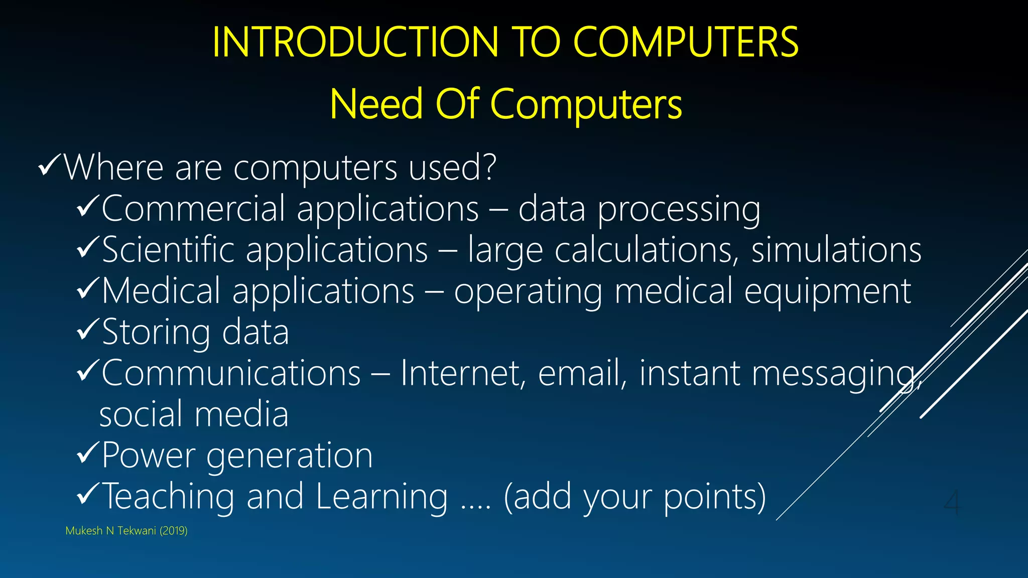 INTRODUCTION TO COMPUTERS
Need Of Computers
Where are computers used?
Commercial applications – data processing
Scientific applications – large calculations, simulations
Medical applications – operating medical equipment
Storing data
Communications – Internet, email, instant messaging,
social media
Power generation
Teaching and Learning …. (add your points)
Mukesh N Tekwani (2019)
4
 
