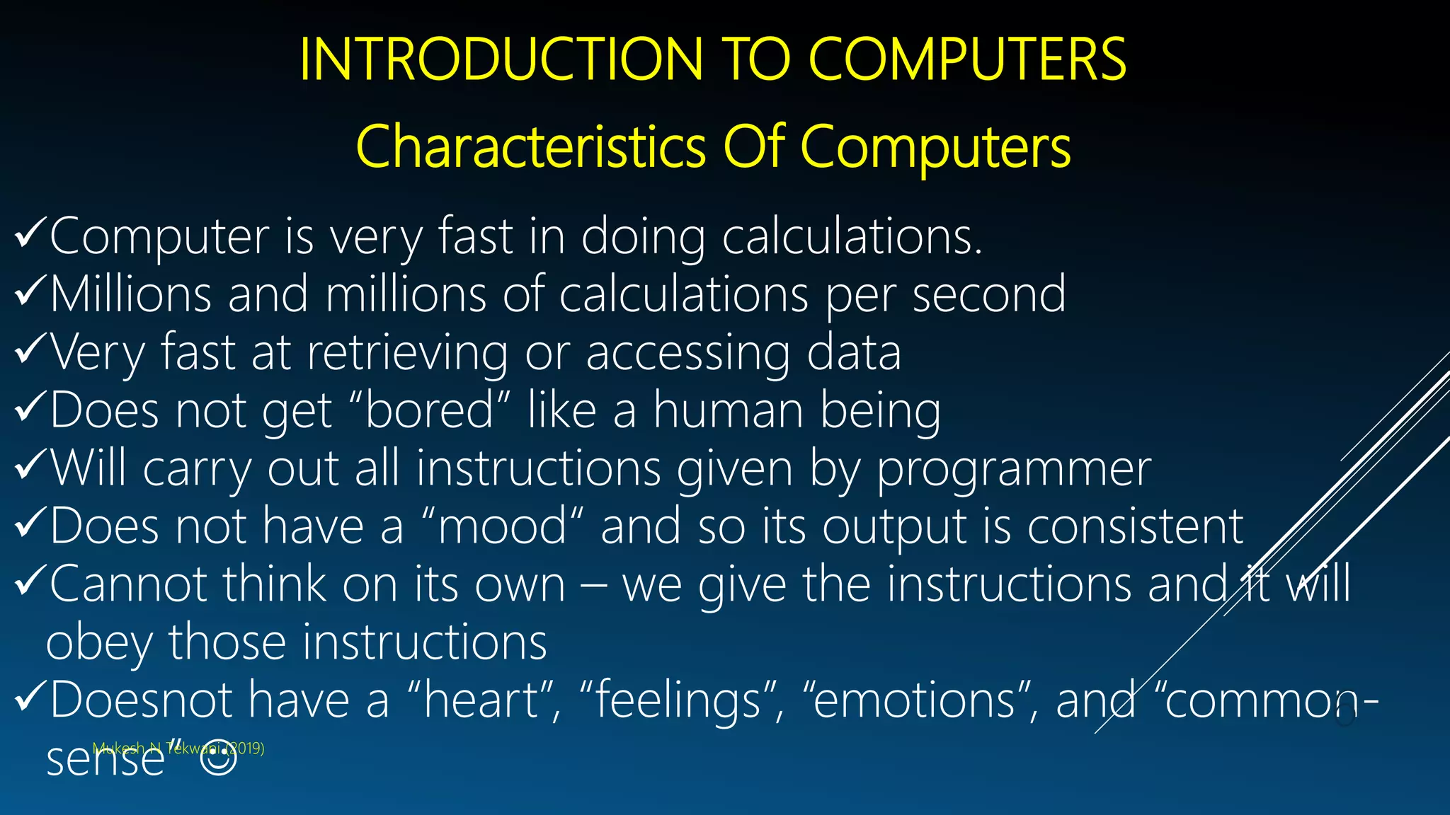 INTRODUCTION TO COMPUTERS
Characteristics Of Computers
Computer is very fast in doing calculations.
Millions and millions of calculations per second
Very fast at retrieving or accessing data
Does not get “bored” like a human being
Will carry out all instructions given by programmer
Does not have a “mood“ and so its output is consistent
Cannot think on its own – we give the instructions and it will
obey those instructions
Doesnot have a “heart”, “feelings”, “emotions”, and “common-
sense” Mukesh N Tekwani (2019)
6
 