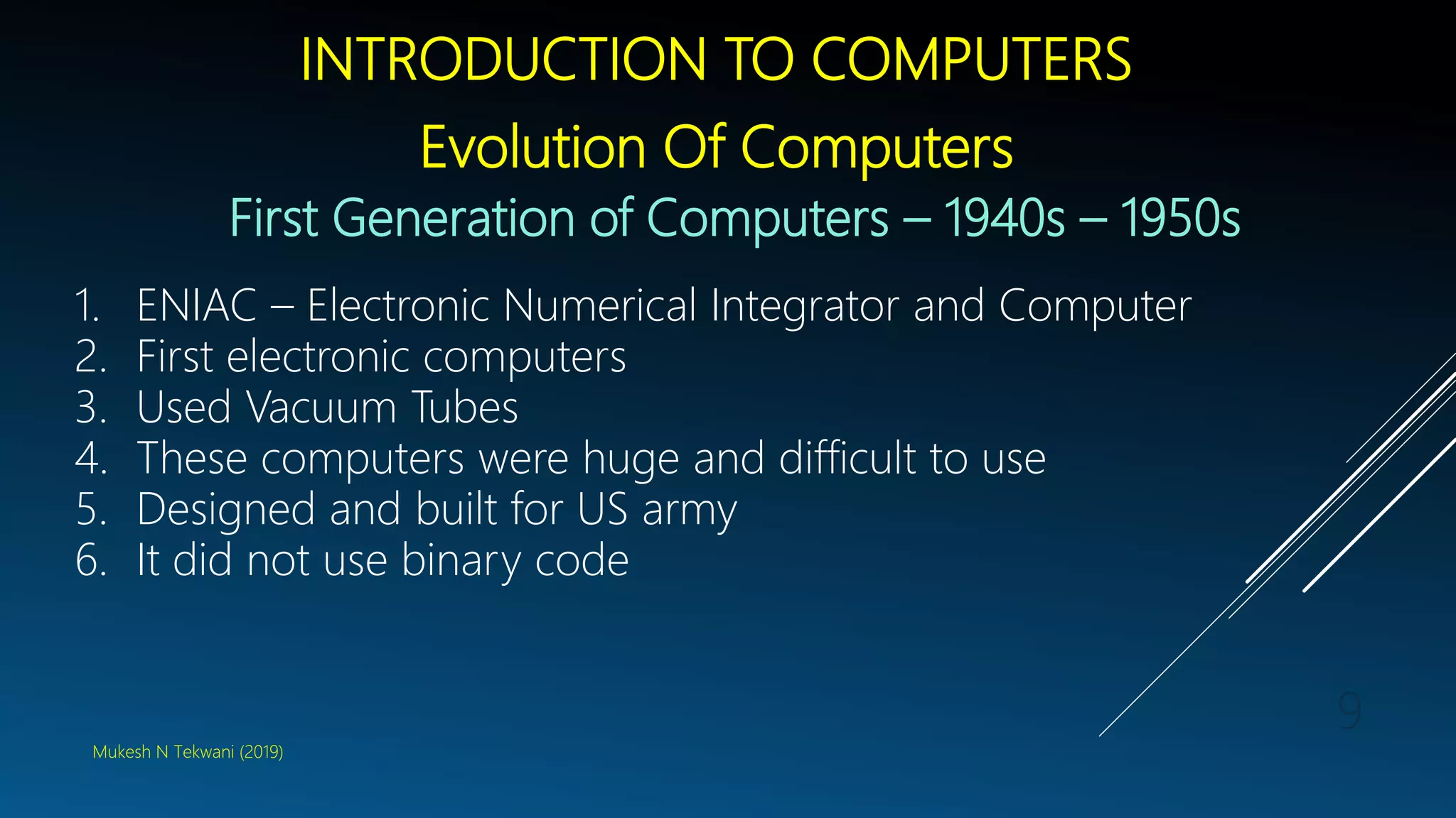 INTRODUCTION TO COMPUTERS
Evolution Of Computers
First Generation of Computers – 1940s – 1950s
1. ENIAC – Electronic Numerical Integrator and Computer
2. First electronic computers
3. Used Vacuum Tubes
4. These computers were huge and difficult to use
5. Designed and built for US army
6. It did not use binary code
Mukesh N Tekwani (2019)
9
 
