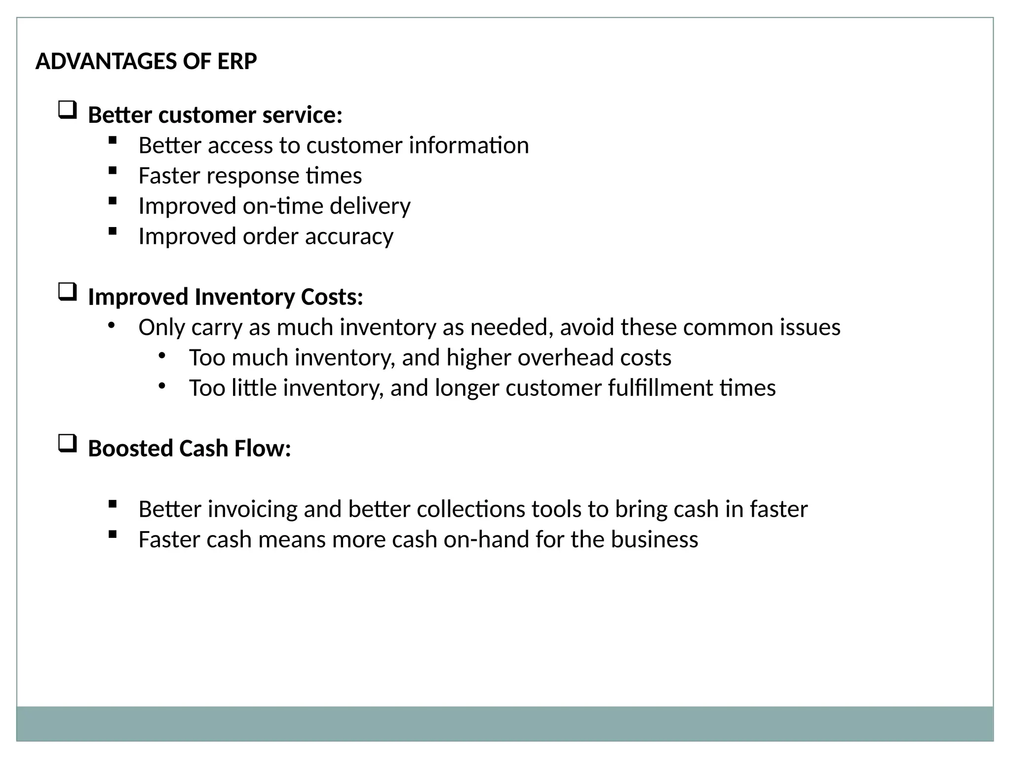 ADVANTAGES OF ERP
 Better customer service:
 Better access to customer information
 Faster response times
 Improved on-time delivery
 Improved order accuracy
 Improved Inventory Costs:
• Only carry as much inventory as needed, avoid these common issues
• Too much inventory, and higher overhead costs
• Too little inventory, and longer customer fulfillment times
 Boosted Cash Flow:
 Better invoicing and better collections tools to bring cash in faster
 Faster cash means more cash on-hand for the business
 
