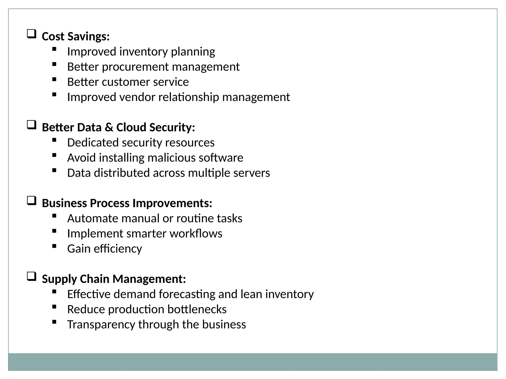  Cost Savings:
 Improved inventory planning
 Better procurement management
 Better customer service
 Improved vendor relationship management
 Better Data & Cloud Security:
 Dedicated security resources
 Avoid installing malicious software
 Data distributed across multiple servers
 Business Process Improvements:
 Automate manual or routine tasks
 Implement smarter workflows
 Gain efficiency
 Supply Chain Management:
 Effective demand forecasting and lean inventory
 Reduce production bottlenecks
 Transparency through the business
 