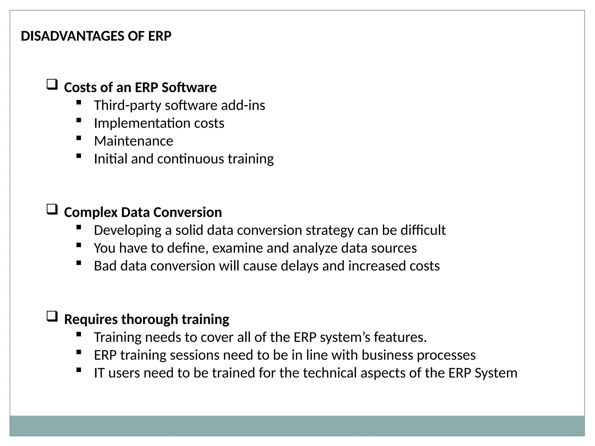 DISADVANTAGES OF ERP
 Costs of an ERP Software
 Third-party software add-ins
 Implementation costs
 Maintenance
 Initial and continuous training
 Complex Data Conversion
 Developing a solid data conversion strategy can be difficult
 You have to define, examine and analyze data sources
 Bad data conversion will cause delays and increased costs
 Requires thorough training
 Training needs to cover all of the ERP system’s features.
 ERP training sessions need to be in line with business processes
 IT users need to be trained for the technical aspects of the ERP System
 