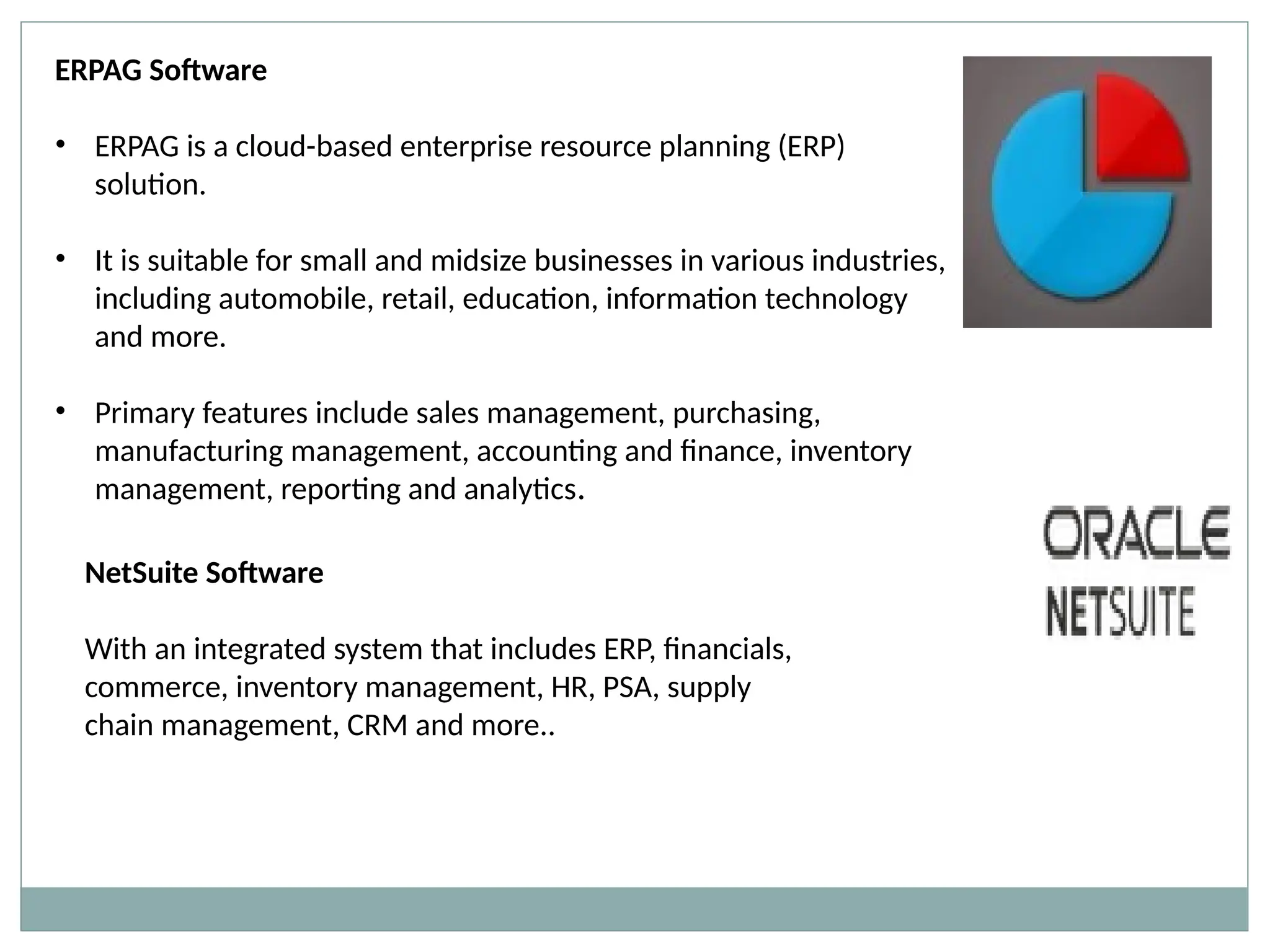 ERPAG Software
• ERPAG is a cloud-based enterprise resource planning (ERP)
solution.
• It is suitable for small and midsize businesses in various industries,
including automobile, retail, education, information technology
and more.
• Primary features include sales management, purchasing,
manufacturing management, accounting and finance, inventory
management, reporting and analytics.
NetSuite Software
With an integrated system that includes ERP, financials,
commerce, inventory management, HR, PSA, supply
chain management, CRM and more..
 