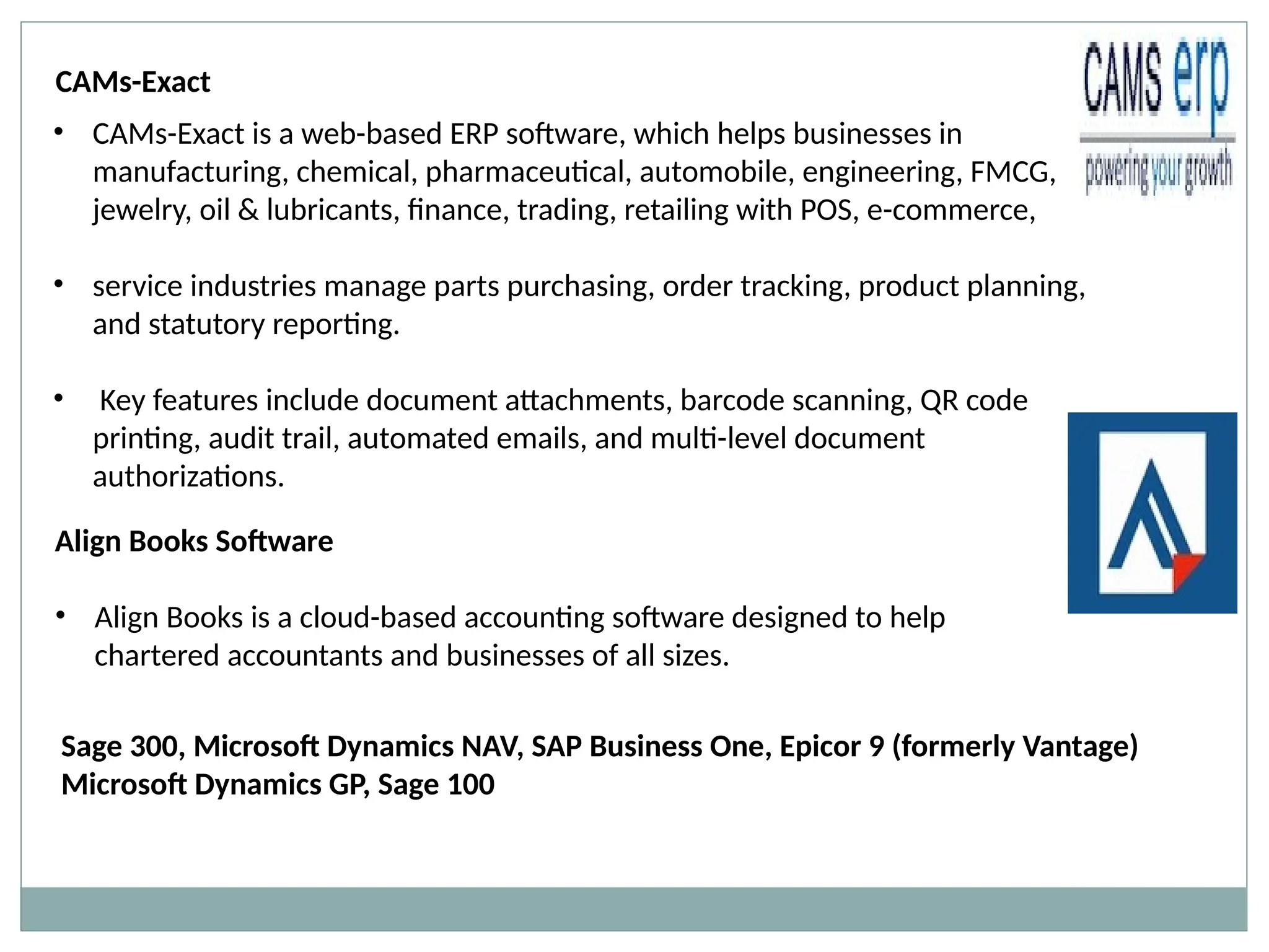 • CAMs-Exact is a web-based ERP software, which helps businesses in
manufacturing, chemical, pharmaceutical, automobile, engineering, FMCG,
jewelry, oil & lubricants, finance, trading, retailing with POS, e-commerce,
• service industries manage parts purchasing, order tracking, product planning,
and statutory reporting.
• Key features include document attachments, barcode scanning, QR code
printing, audit trail, automated emails, and multi-level document
authorizations.
CAMs-Exact
Align Books Software
• Align Books is a cloud-based accounting software designed to help
chartered accountants and businesses of all sizes.
Sage 300, Microsoft Dynamics NAV, SAP Business One, Epicor 9 (formerly Vantage)
Microsoft Dynamics GP, Sage 100
 
