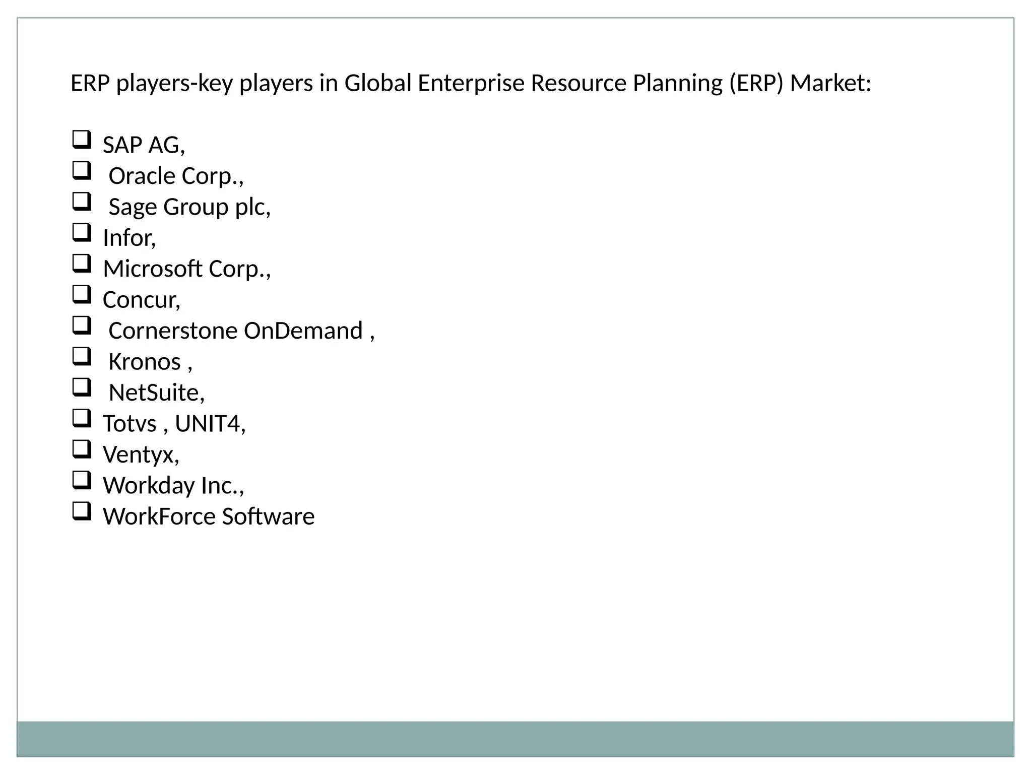 ERP players-key players in Global Enterprise Resource Planning (ERP) Market:
 SAP AG,
 Oracle Corp.,
 Sage Group plc,
 Infor,
 Microsoft Corp.,
 Concur,
 Cornerstone OnDemand ,
 Kronos ,
 NetSuite,
 Totvs , UNIT4,
 Ventyx,
 Workday Inc.,
 WorkForce Software
 