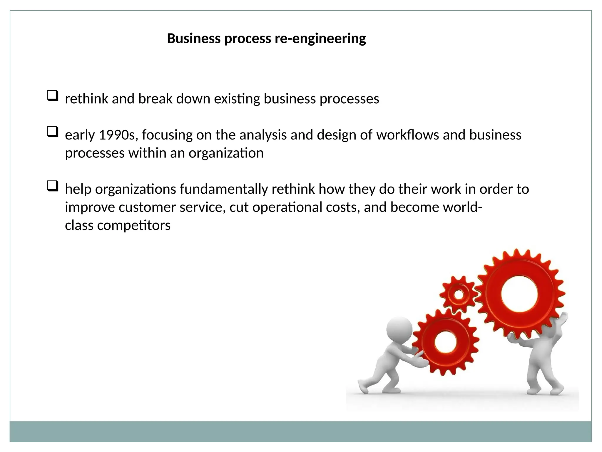 Business process re-engineering
 rethink and break down existing business processes
 early 1990s, focusing on the analysis and design of workflows and business
processes within an organization
 help organizations fundamentally rethink how they do their work in order to
improve customer service, cut operational costs, and become world-
class competitors
 