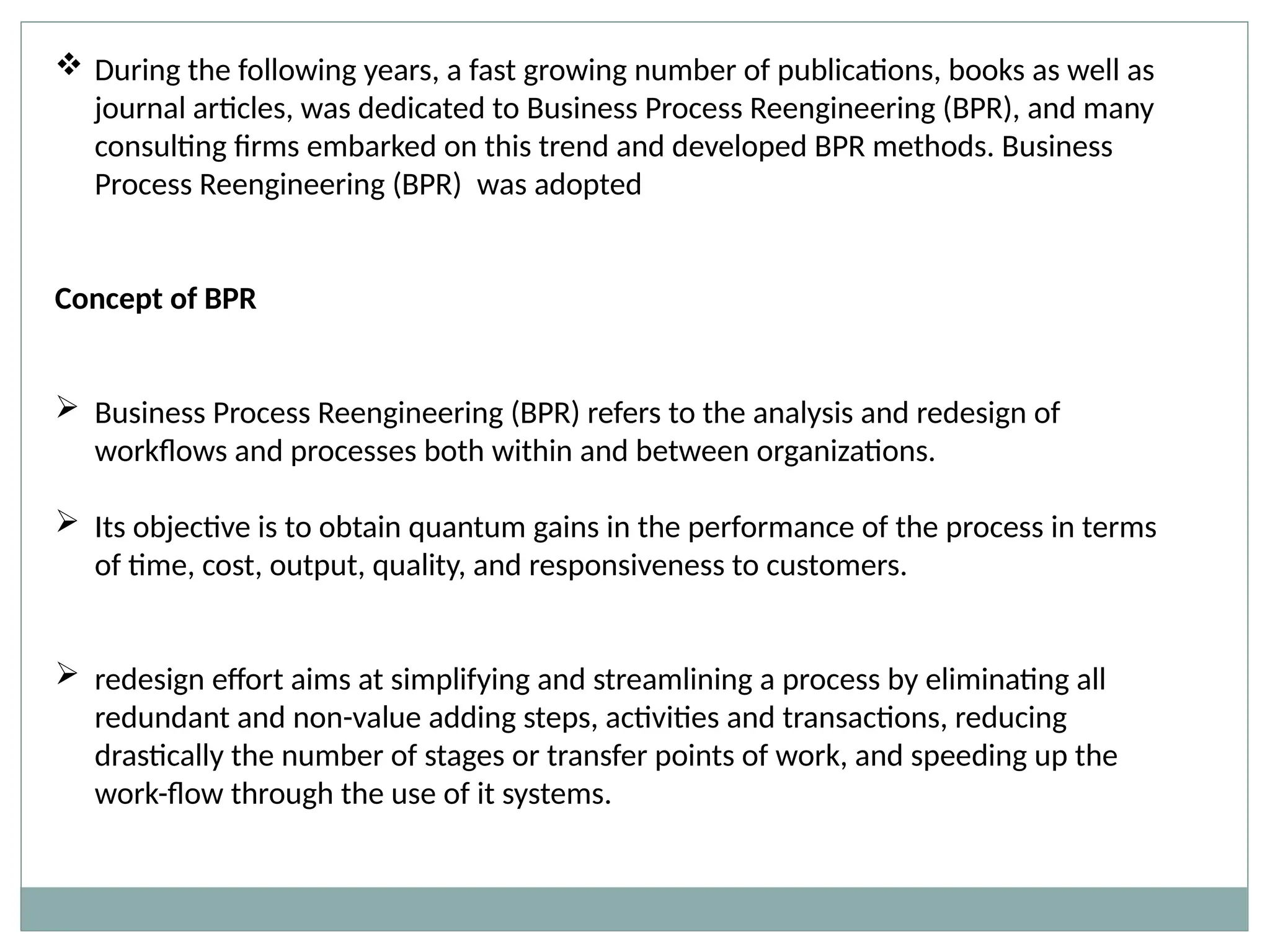  During the following years, a fast growing number of publications, books as well as
journal articles, was dedicated to Business Process Reengineering (BPR), and many
consulting firms embarked on this trend and developed BPR methods. Business
Process Reengineering (BPR) was adopted
Concept of BPR
 Business Process Reengineering (BPR) refers to the analysis and redesign of
workflows and processes both within and between organizations.
 Its objective is to obtain quantum gains in the performance of the process in terms
of time, cost, output, quality, and responsiveness to customers.
 redesign effort aims at simplifying and streamlining a process by eliminating all
redundant and non-value adding steps, activities and transactions, reducing
drastically the number of stages or transfer points of work, and speeding up the
work-flow through the use of it systems.
 