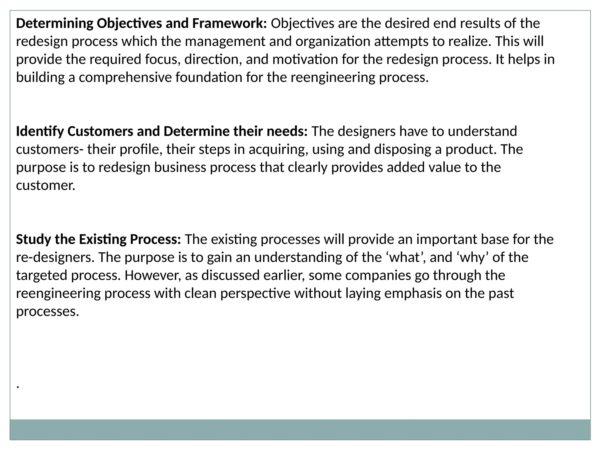 Determining Objectives and Framework: Objectives are the desired end results of the
redesign process which the management and organization attempts to realize. This will
provide the required focus, direction, and motivation for the redesign process. It helps in
building a comprehensive foundation for the reengineering process.
Identify Customers and Determine their needs: The designers have to understand
customers- their profile, their steps in acquiring, using and disposing a product. The
purpose is to redesign business process that clearly provides added value to the
customer.
Study the Existing Process: The existing processes will provide an important base for the
re-designers. The purpose is to gain an understanding of the ‘what’, and ‘why’ of the
targeted process. However, as discussed earlier, some companies go through the
reengineering process with clean perspective without laying emphasis on the past
processes.
.
 