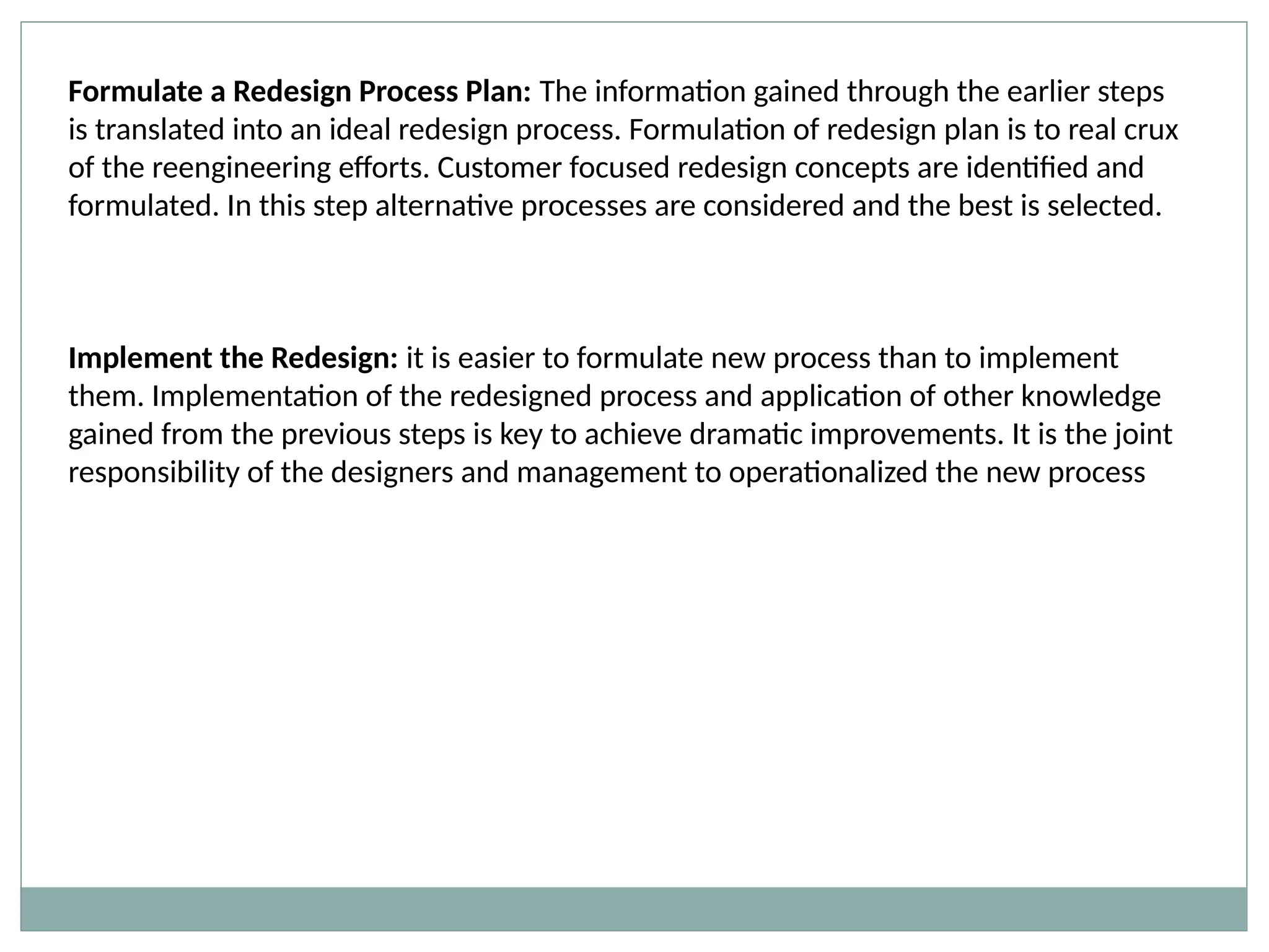 Formulate a Redesign Process Plan: The information gained through the earlier steps
is translated into an ideal redesign process. Formulation of redesign plan is to real crux
of the reengineering efforts. Customer focused redesign concepts are identified and
formulated. In this step alternative processes are considered and the best is selected.
Implement the Redesign: it is easier to formulate new process than to implement
them. Implementation of the redesigned process and application of other knowledge
gained from the previous steps is key to achieve dramatic improvements. It is the joint
responsibility of the designers and management to operationalized the new process
 