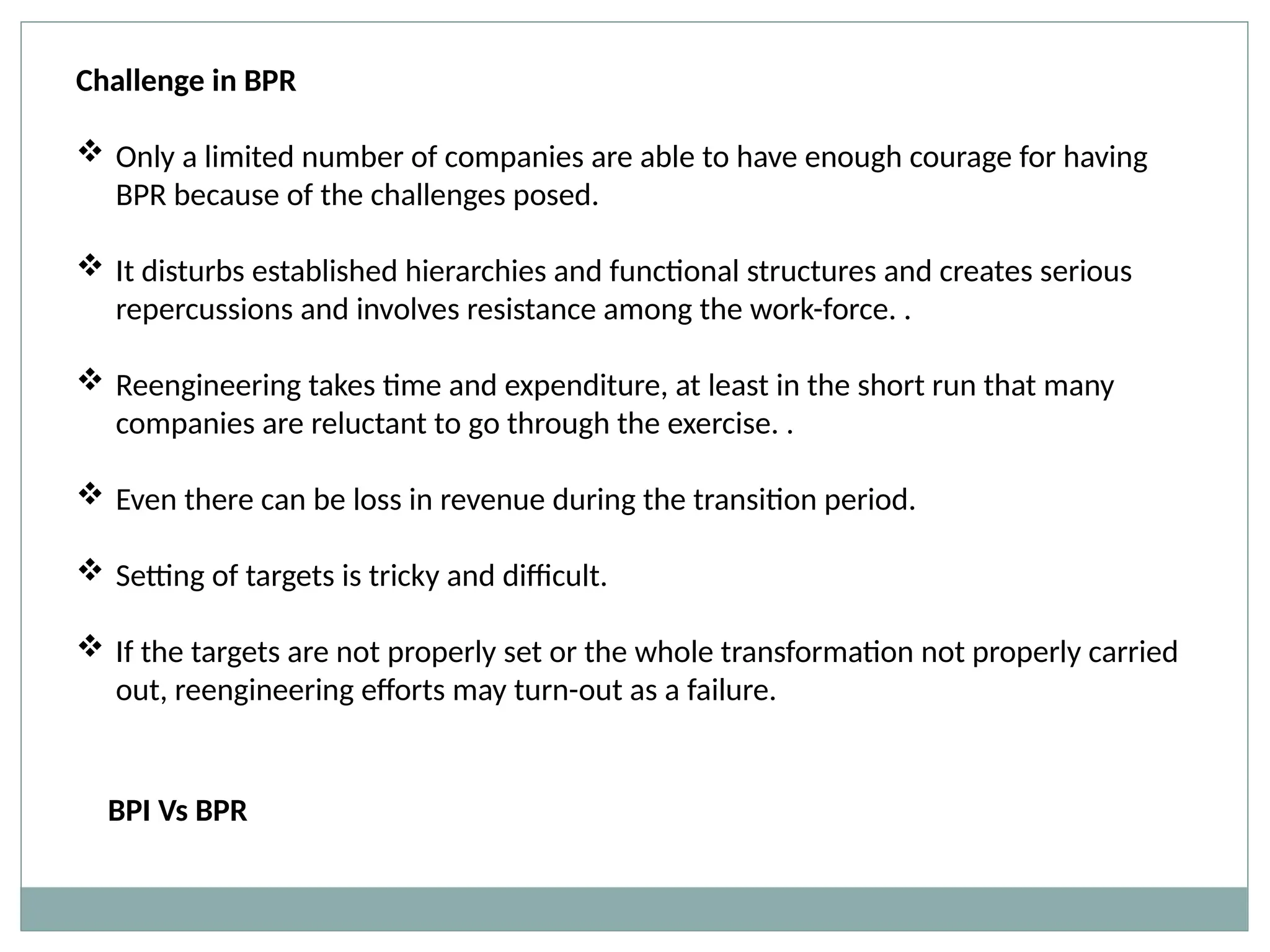 Challenge in BPR
 Only a limited number of companies are able to have enough courage for having
BPR because of the challenges posed.
 It disturbs established hierarchies and functional structures and creates serious
repercussions and involves resistance among the work-force. .
 Reengineering takes time and expenditure, at least in the short run that many
companies are reluctant to go through the exercise. .
 Even there can be loss in revenue during the transition period.
 Setting of targets is tricky and difficult.
 If the targets are not properly set or the whole transformation not properly carried
out, reengineering efforts may turn-out as a failure.
BPI Vs BPR
 