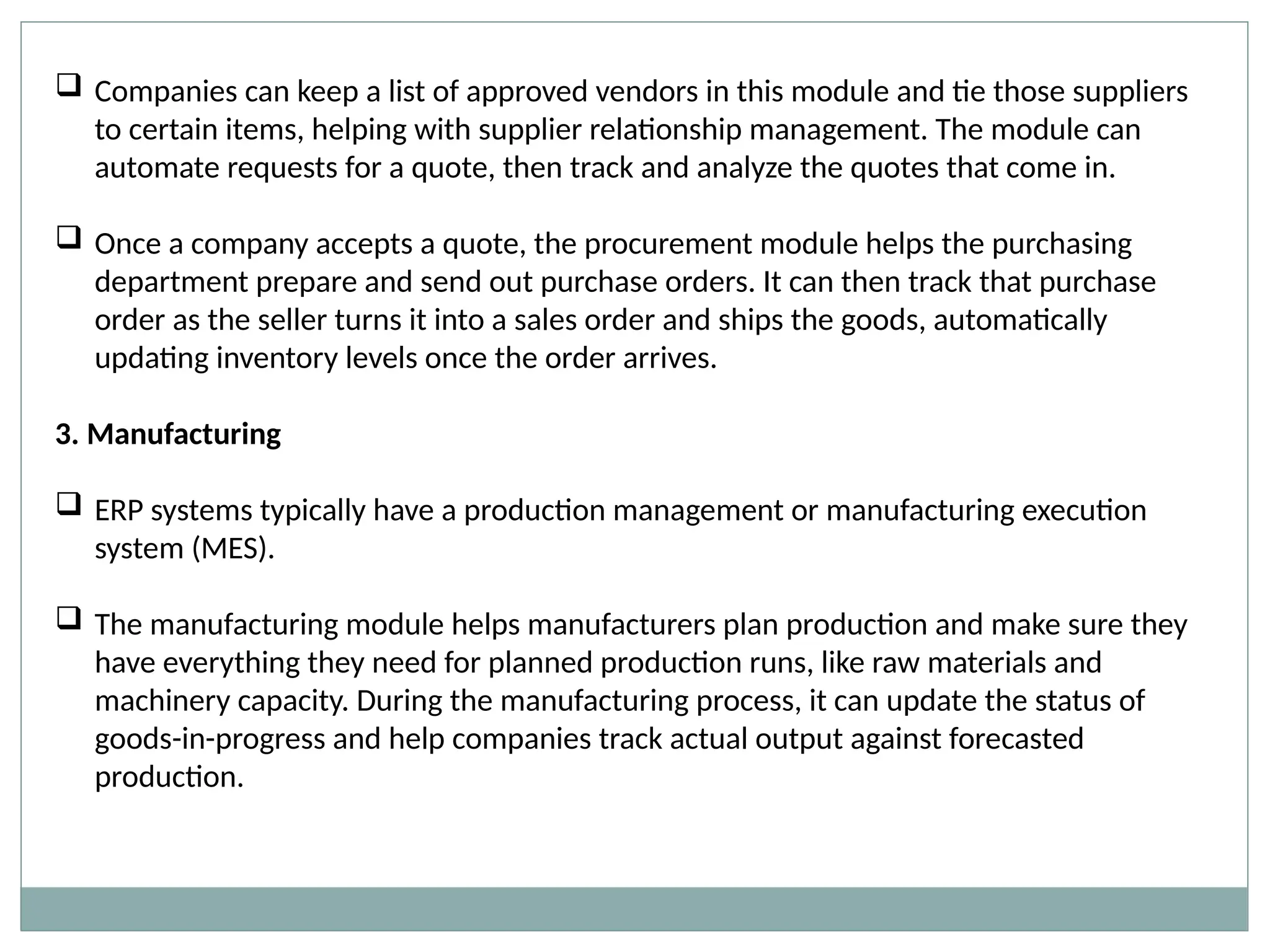  Companies can keep a list of approved vendors in this module and tie those suppliers
to certain items, helping with supplier relationship management. The module can
automate requests for a quote, then track and analyze the quotes that come in.
 Once a company accepts a quote, the procurement module helps the purchasing
department prepare and send out purchase orders. It can then track that purchase
order as the seller turns it into a sales order and ships the goods, automatically
updating inventory levels once the order arrives.
3. Manufacturing
 ERP systems typically have a production management or manufacturing execution
system (MES).
 The manufacturing module helps manufacturers plan production and make sure they
have everything they need for planned production runs, like raw materials and
machinery capacity. During the manufacturing process, it can update the status of
goods-in-progress and help companies track actual output against forecasted
production.
 