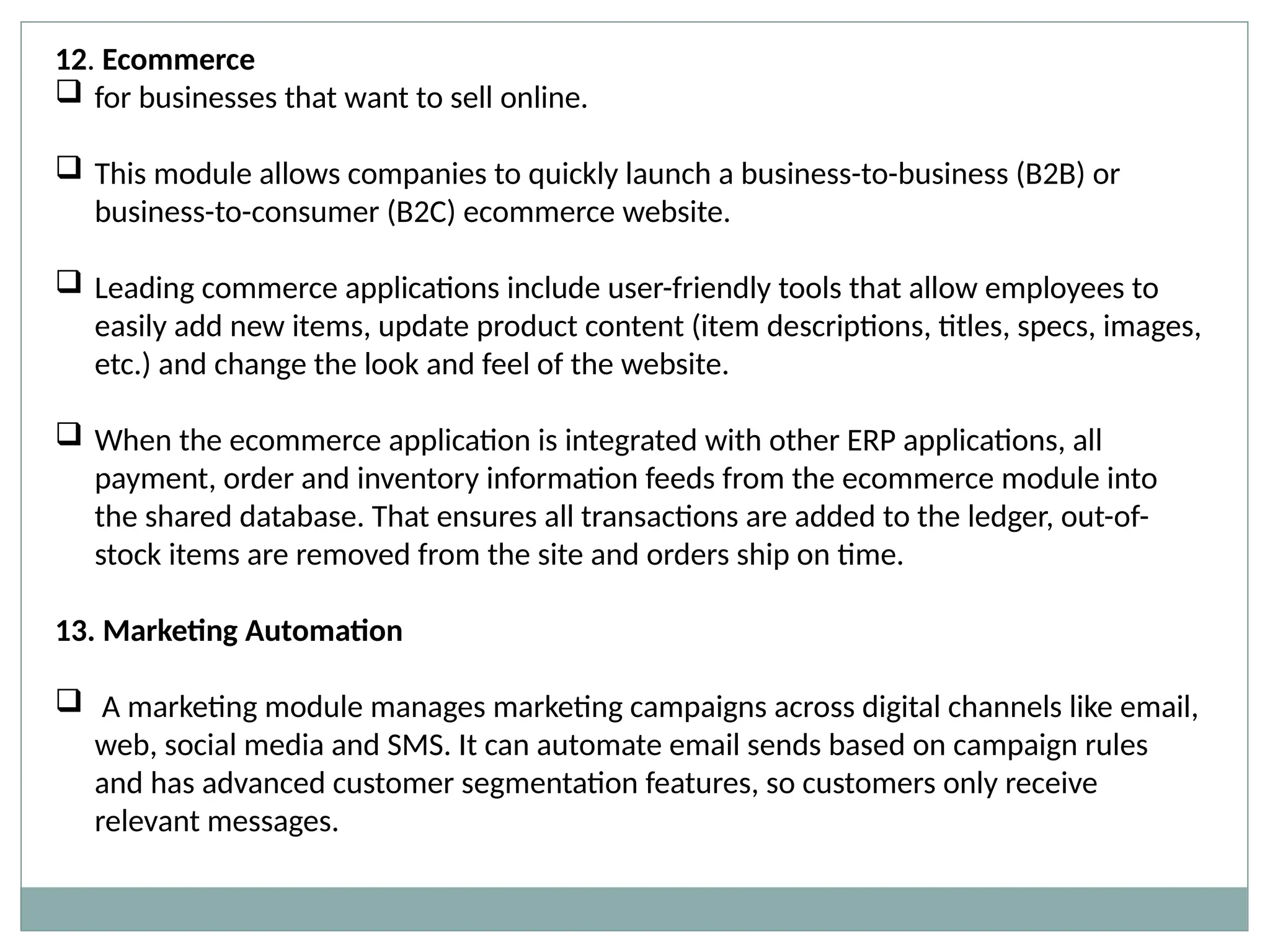 12. Ecommerce
 for businesses that want to sell online.
 This module allows companies to quickly launch a business-to-business (B2B) or
business-to-consumer (B2C) ecommerce website.
 Leading commerce applications include user-friendly tools that allow employees to
easily add new items, update product content (item descriptions, titles, specs, images,
etc.) and change the look and feel of the website.
 When the ecommerce application is integrated with other ERP applications, all
payment, order and inventory information feeds from the ecommerce module into
the shared database. That ensures all transactions are added to the ledger, out-of-
stock items are removed from the site and orders ship on time.
13. Marketing Automation
 A marketing module manages marketing campaigns across digital channels like email,
web, social media and SMS. It can automate email sends based on campaign rules
and has advanced customer segmentation features, so customers only receive
relevant messages.
 