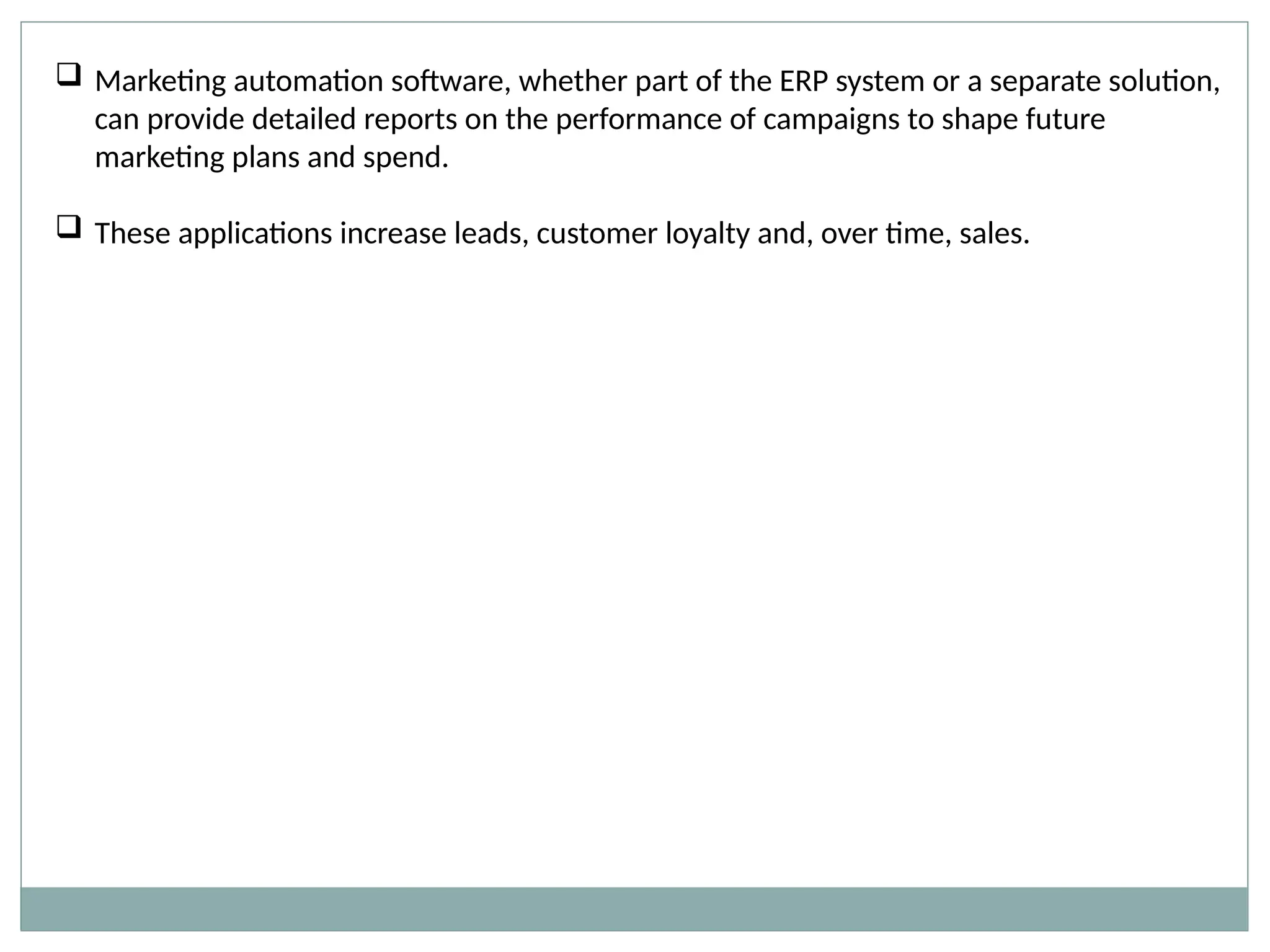  Marketing automation software, whether part of the ERP system or a separate solution,
can provide detailed reports on the performance of campaigns to shape future
marketing plans and spend.
 These applications increase leads, customer loyalty and, over time, sales.
 