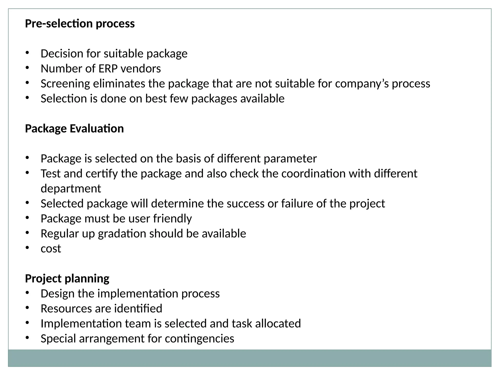 Pre-selection process
• Decision for suitable package
• Number of ERP vendors
• Screening eliminates the package that are not suitable for company’s process
• Selection is done on best few packages available
Package Evaluation
• Package is selected on the basis of different parameter
• Test and certify the package and also check the coordination with different
department
• Selected package will determine the success or failure of the project
• Package must be user friendly
• Regular up gradation should be available
• cost
Project planning
• Design the implementation process
• Resources are identified
• Implementation team is selected and task allocated
• Special arrangement for contingencies
 