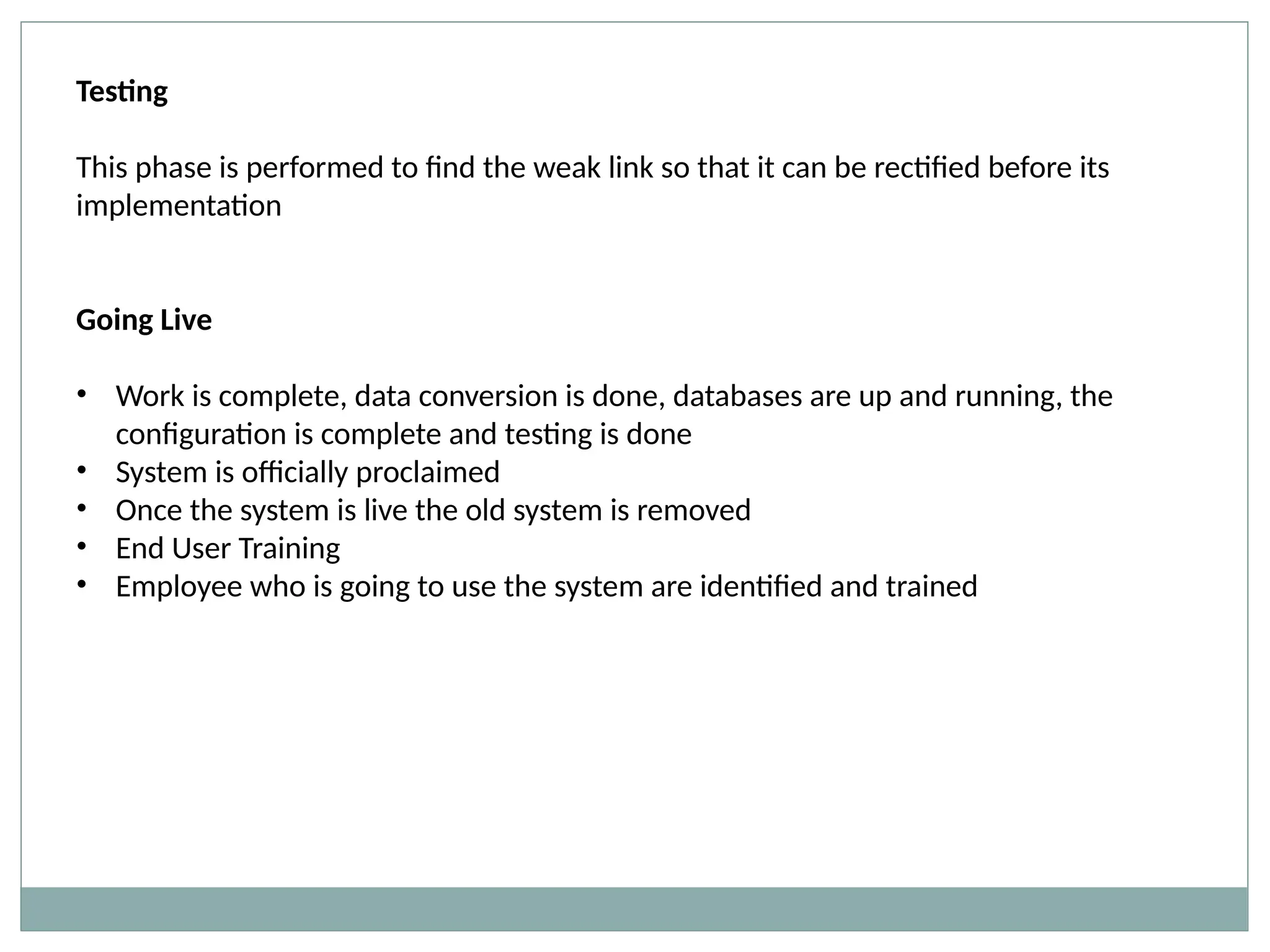 Testing
This phase is performed to find the weak link so that it can be rectified before its
implementation
Going Live
• Work is complete, data conversion is done, databases are up and running, the
configuration is complete and testing is done
• System is officially proclaimed
• Once the system is live the old system is removed
• End User Training
• Employee who is going to use the system are identified and trained
 