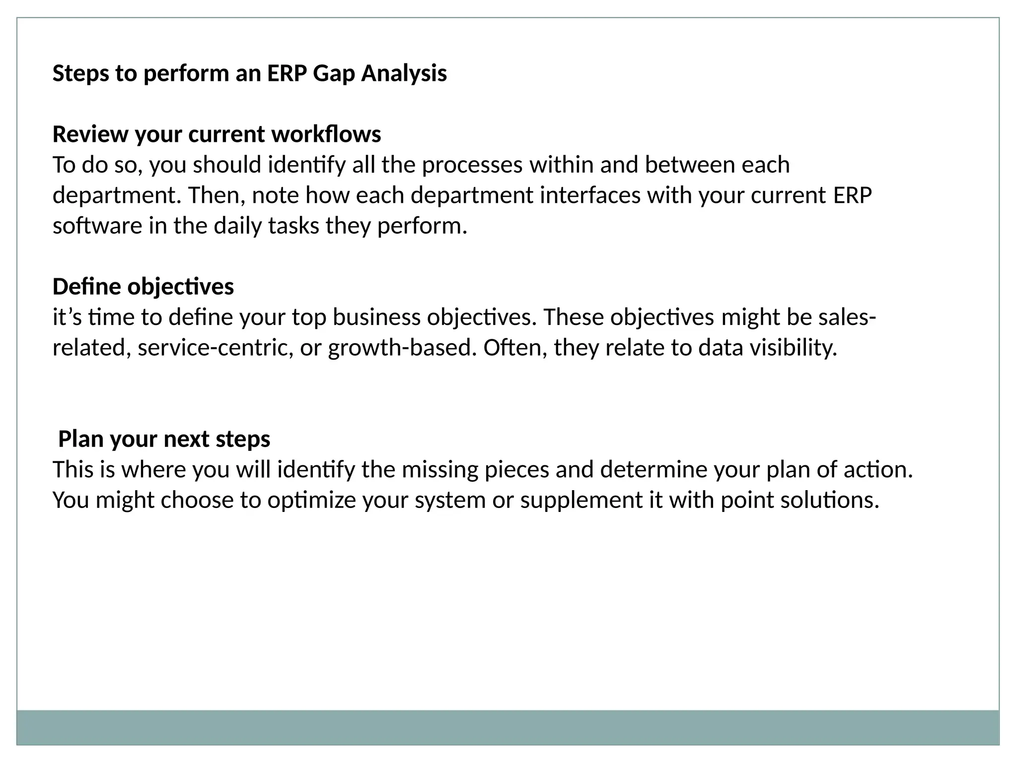 Steps to perform an ERP Gap Analysis
Review your current workflows
To do so, you should identify all the processes within and between each
department. Then, note how each department interfaces with your current ERP
software in the daily tasks they perform.
Define objectives
it’s time to define your top business objectives. These objectives might be sales-
related, service-centric, or growth-based. Often, they relate to data visibility.
Plan your next steps
This is where you will identify the missing pieces and determine your plan of action.
You might choose to optimize your system or supplement it with point solutions.
 