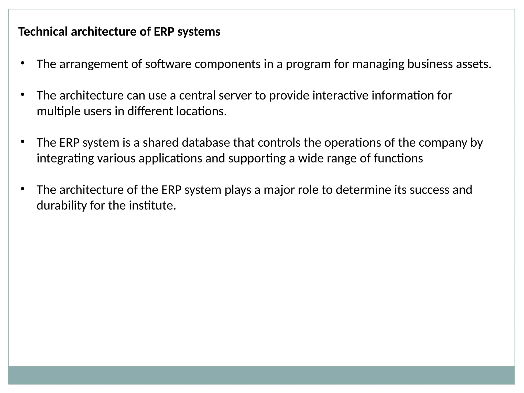 Technical architecture of ERP systems
• The arrangement of software components in a program for managing business assets.
• The architecture can use a central server to provide interactive information for
multiple users in different locations.
• The ERP system is a shared database that controls the operations of the company by
integrating various applications and supporting a wide range of functions
• The architecture of the ERP system plays a major role to determine its success and
durability for the institute.
 