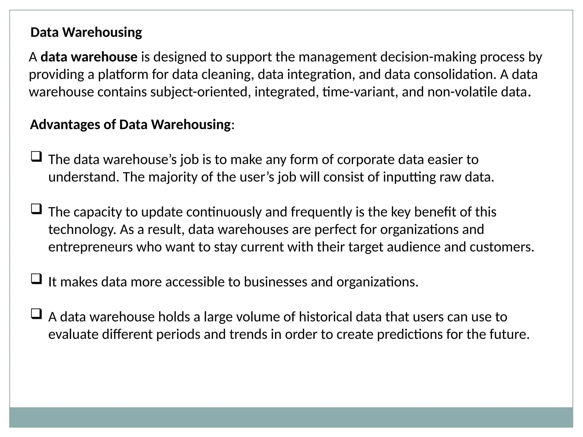 Data Warehousing
A data warehouse is designed to support the management decision-making process by
providing a platform for data cleaning, data integration, and data consolidation. A data
warehouse contains subject-oriented, integrated, time-variant, and non-volatile data.
Advantages of Data Warehousing:
 The data warehouse’s job is to make any form of corporate data easier to
understand. The majority of the user’s job will consist of inputting raw data.
 The capacity to update continuously and frequently is the key benefit of this
technology. As a result, data warehouses are perfect for organizations and
entrepreneurs who want to stay current with their target audience and customers.
 It makes data more accessible to businesses and organizations.
 A data warehouse holds a large volume of historical data that users can use to
evaluate different periods and trends in order to create predictions for the future.
 