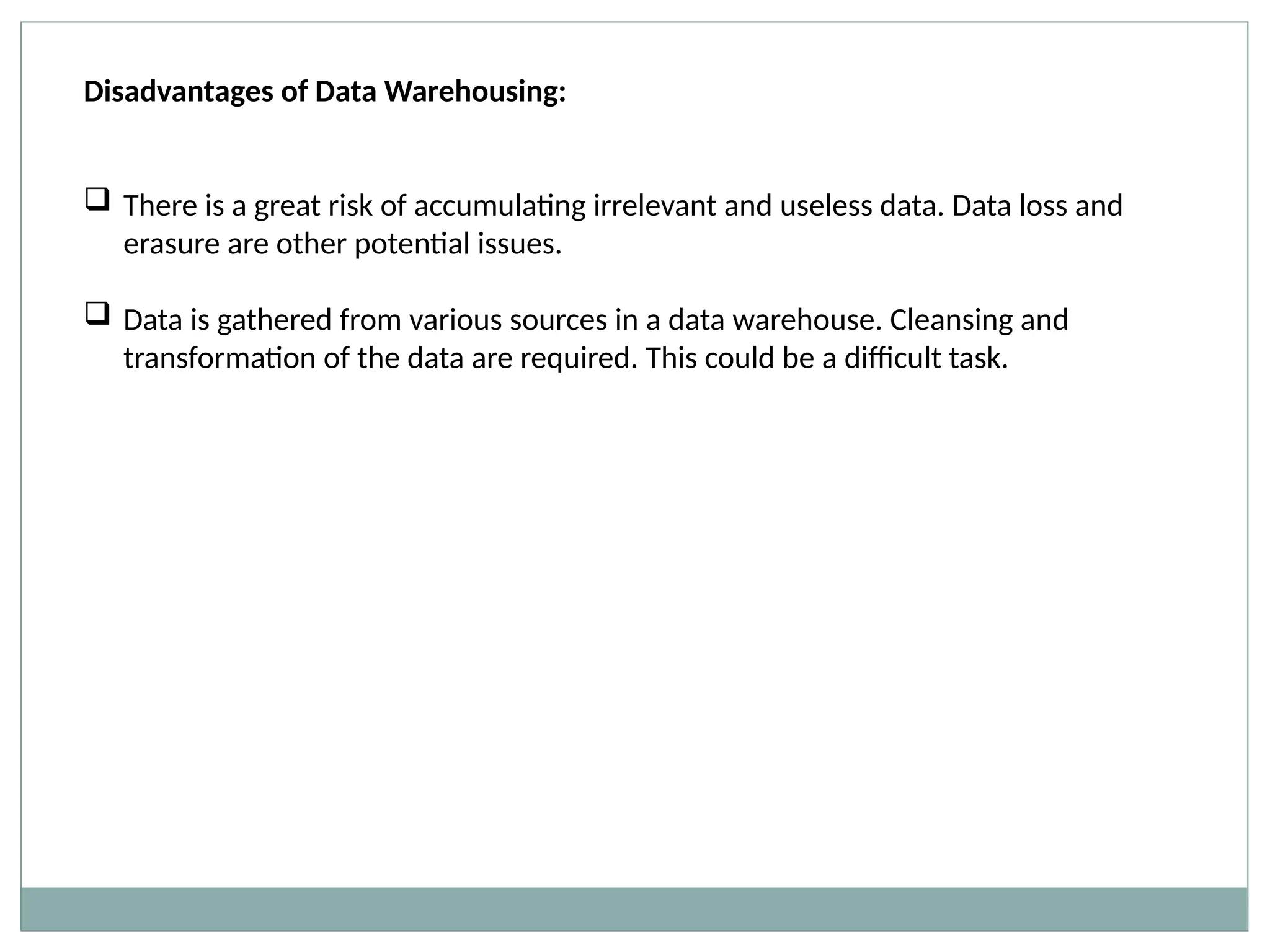 Disadvantages of Data Warehousing:
 There is a great risk of accumulating irrelevant and useless data. Data loss and
erasure are other potential issues.
 Data is gathered from various sources in a data warehouse. Cleansing and
transformation of the data are required. This could be a difficult task.
 