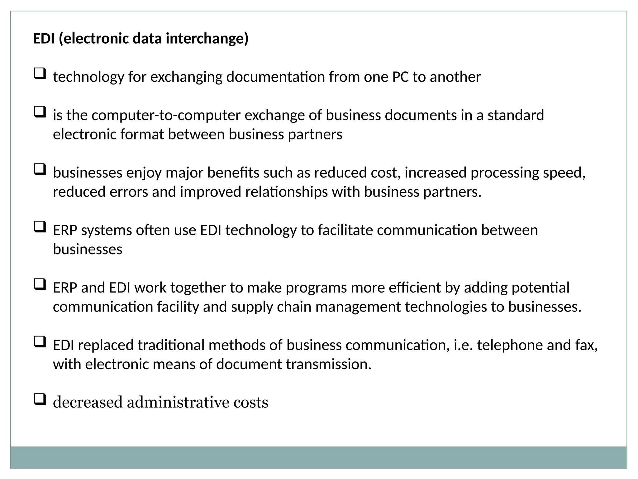 EDI (electronic data interchange)
 technology for exchanging documentation from one PC to another
 is the computer-to-computer exchange of business documents in a standard
electronic format between business partners
 businesses enjoy major benefits such as reduced cost, increased processing speed,
reduced errors and improved relationships with business partners.
 ERP systems often use EDI technology to facilitate communication between
businesses
 ERP and EDI work together to make programs more efficient by adding potential
communication facility and supply chain management technologies to businesses.
 EDI replaced traditional methods of business communication, i.e. telephone and fax,
with electronic means of document transmission.
 decreased administrative costs
 