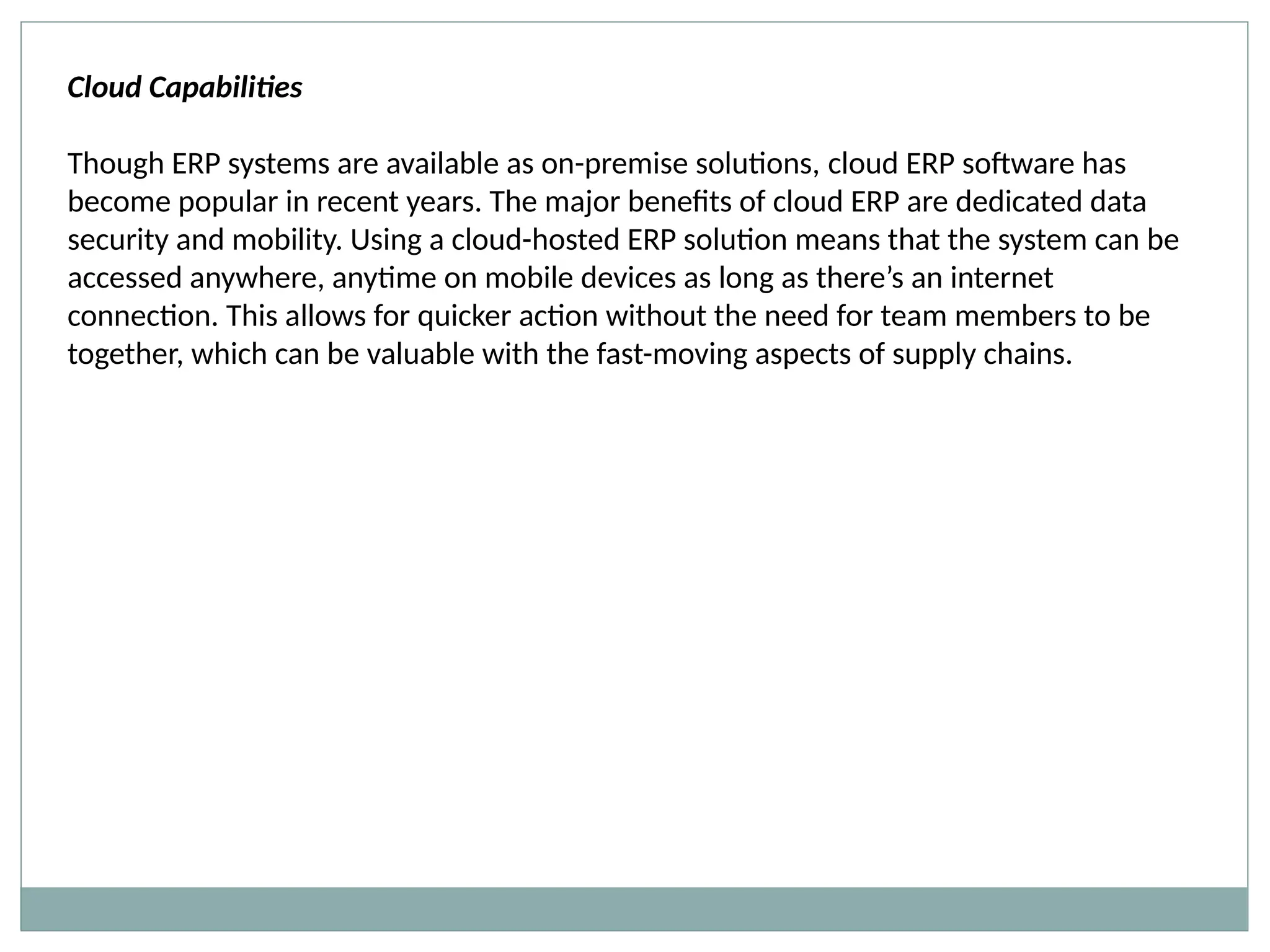 Cloud Capabilities
Though ERP systems are available as on-premise solutions, cloud ERP software has
become popular in recent years. The major benefits of cloud ERP are dedicated data
security and mobility. Using a cloud-hosted ERP solution means that the system can be
accessed anywhere, anytime on mobile devices as long as there’s an internet
connection. This allows for quicker action without the need for team members to be
together, which can be valuable with the fast-moving aspects of supply chains.
 