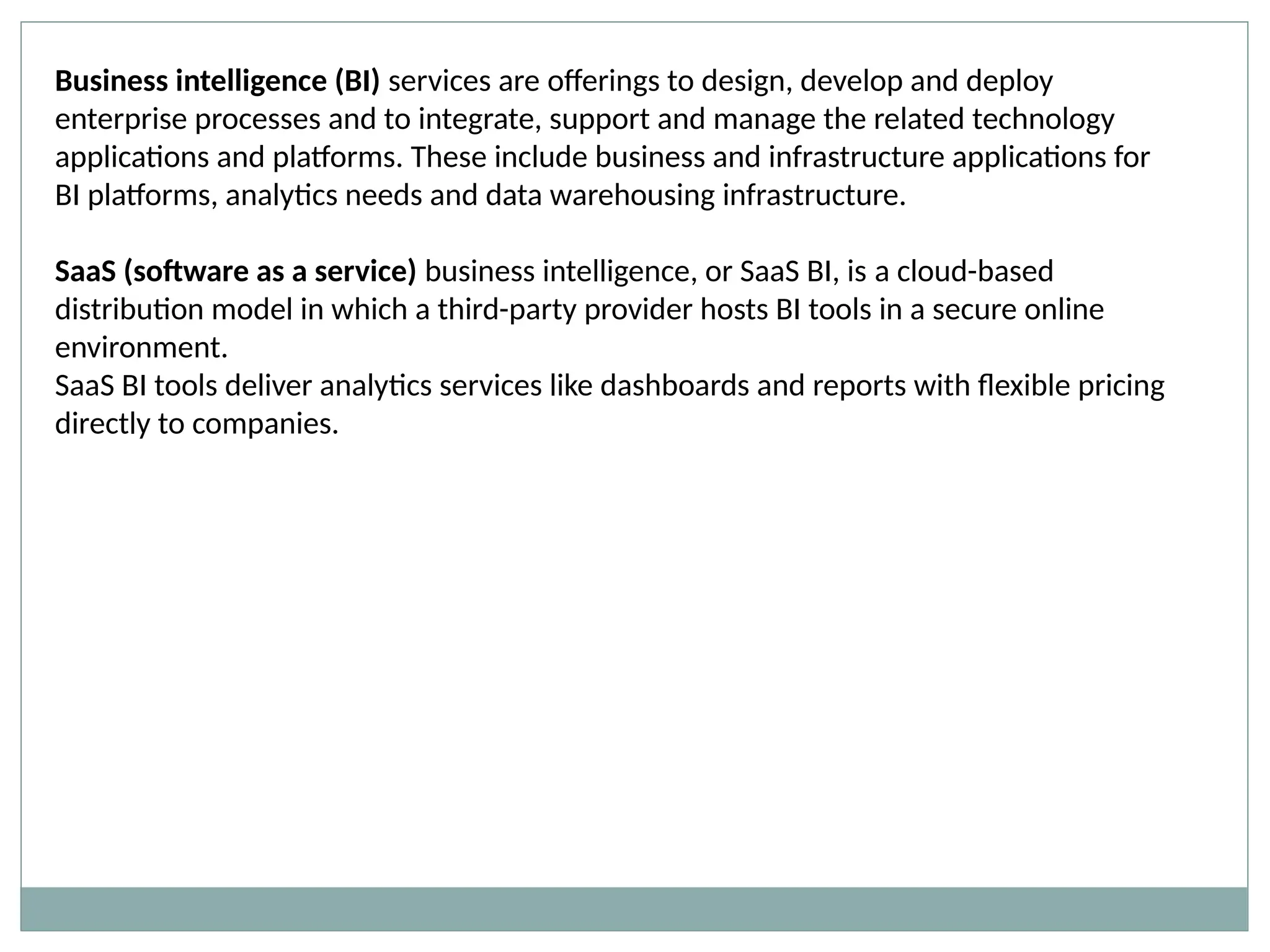 Business intelligence (BI) services are offerings to design, develop and deploy
enterprise processes and to integrate, support and manage the related technology
applications and platforms. These include business and infrastructure applications for
BI platforms, analytics needs and data warehousing infrastructure.
SaaS (software as a service) business intelligence, or SaaS BI, is a cloud-based
distribution model in which a third-party provider hosts BI tools in a secure online
environment.
SaaS BI tools deliver analytics services like dashboards and reports with flexible pricing
directly to companies.
 