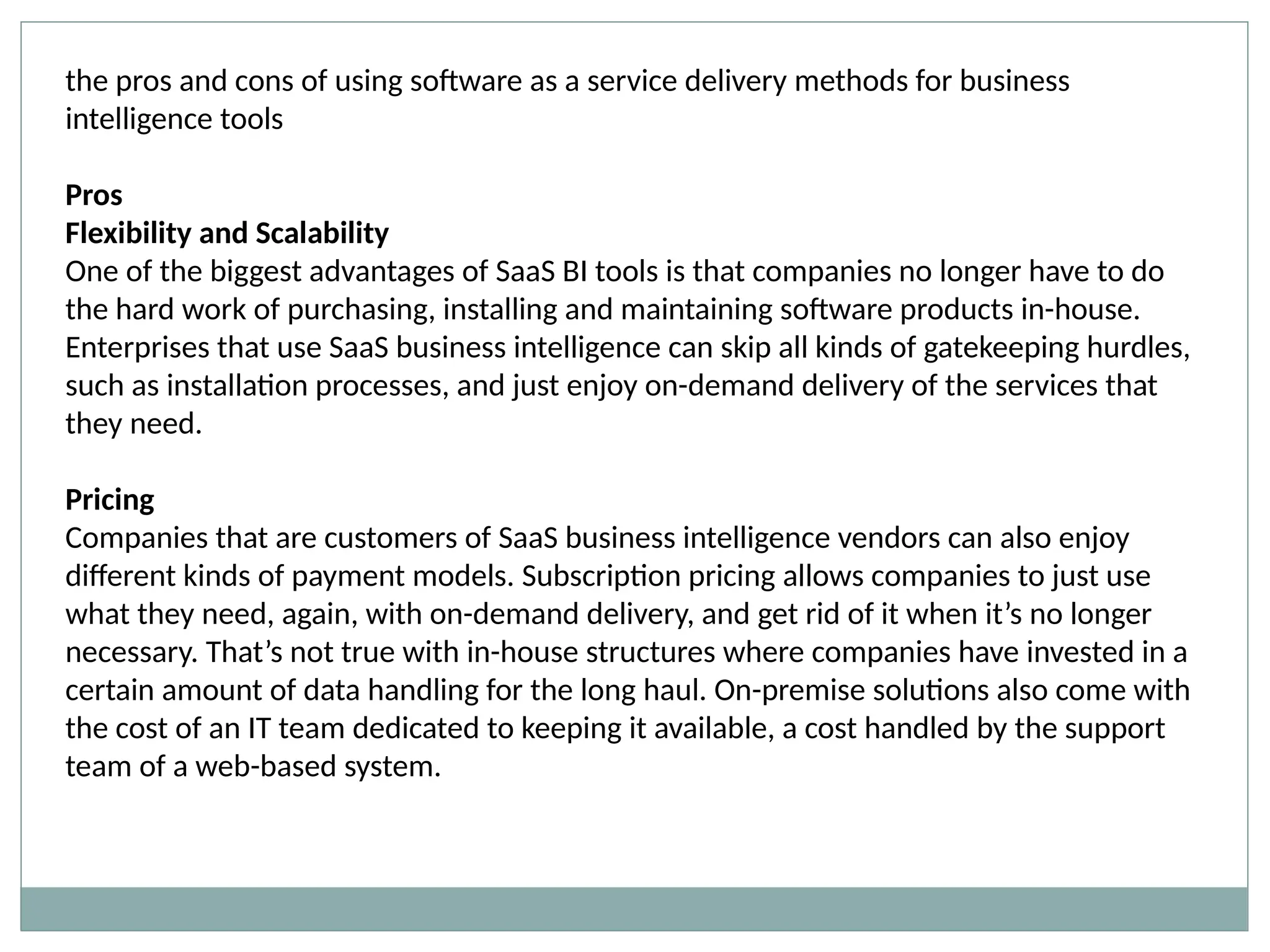 the pros and cons of using software as a service delivery methods for business
intelligence tools
Pros
Flexibility and Scalability
One of the biggest advantages of SaaS BI tools is that companies no longer have to do
the hard work of purchasing, installing and maintaining software products in-house.
Enterprises that use SaaS business intelligence can skip all kinds of gatekeeping hurdles,
such as installation processes, and just enjoy on-demand delivery of the services that
they need.
Pricing
Companies that are customers of SaaS business intelligence vendors can also enjoy
different kinds of payment models. Subscription pricing allows companies to just use
what they need, again, with on-demand delivery, and get rid of it when it’s no longer
necessary. That’s not true with in-house structures where companies have invested in a
certain amount of data handling for the long haul. On-premise solutions also come with
the cost of an IT team dedicated to keeping it available, a cost handled by the support
team of a web-based system.
 