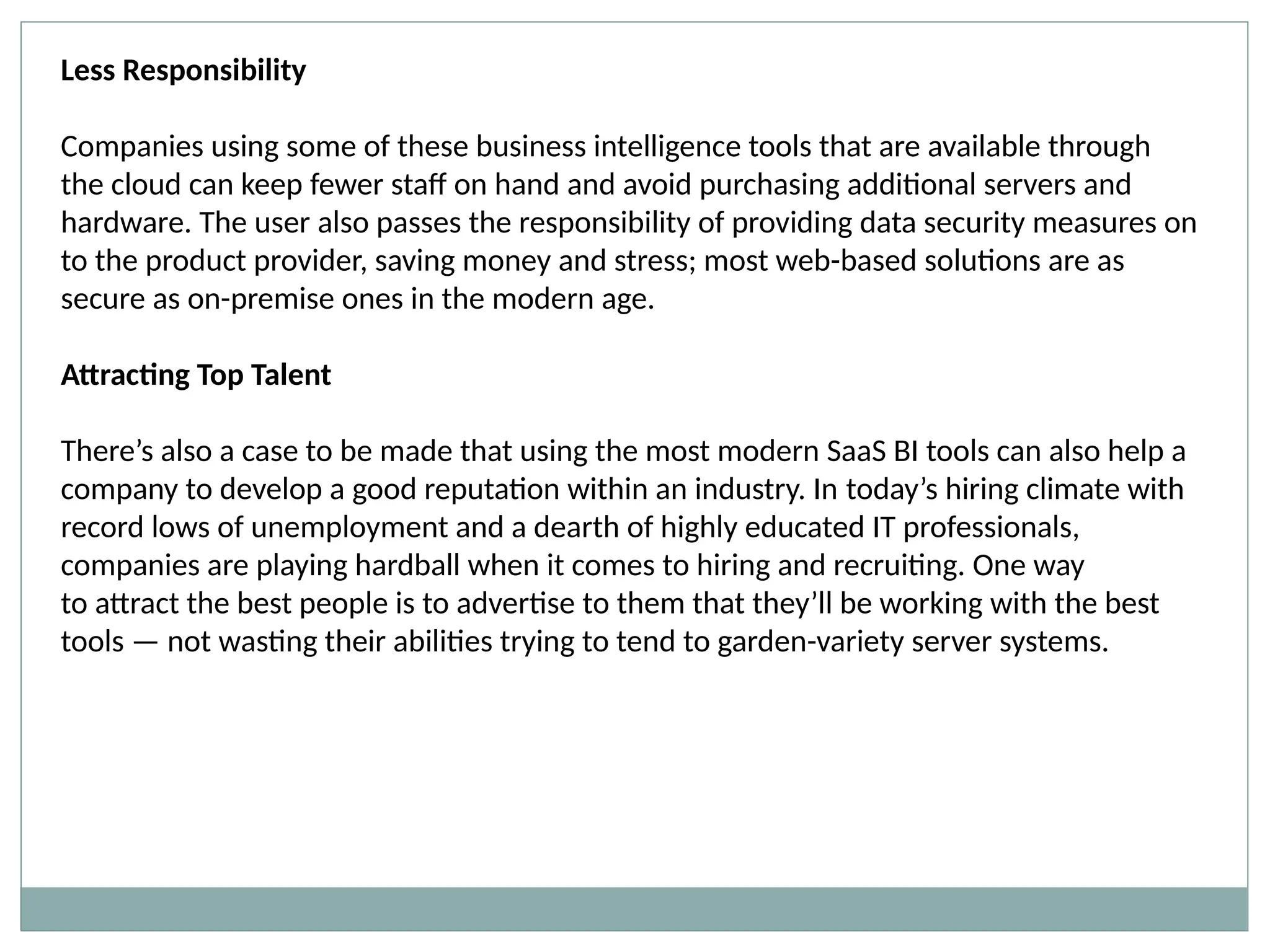 Less Responsibility
Companies using some of these business intelligence tools that are available through
the cloud can keep fewer staff on hand and avoid purchasing additional servers and
hardware. The user also passes the responsibility of providing data security measures on
to the product provider, saving money and stress; most web-based solutions are as
secure as on-premise ones in the modern age.
Attracting Top Talent
There’s also a case to be made that using the most modern SaaS BI tools can also help a
company to develop a good reputation within an industry. In today’s hiring climate with
record lows of unemployment and a dearth of highly educated IT professionals,
companies are playing hardball when it comes to hiring and recruiting. One way
to attract the best people is to advertise to them that they’ll be working with the best
tools — not wasting their abilities trying to tend to garden-variety server systems.
 