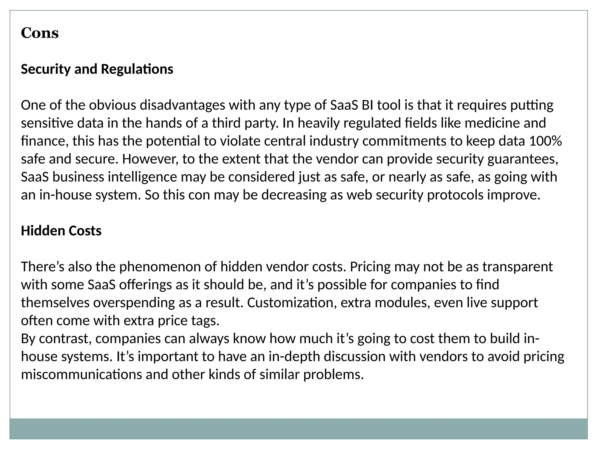 Cons
Security and Regulations
One of the obvious disadvantages with any type of SaaS BI tool is that it requires putting
sensitive data in the hands of a third party. In heavily regulated fields like medicine and
finance, this has the potential to violate central industry commitments to keep data 100%
safe and secure. However, to the extent that the vendor can provide security guarantees,
SaaS business intelligence may be considered just as safe, or nearly as safe, as going with
an in-house system. So this con may be decreasing as web security protocols improve.
Hidden Costs
There’s also the phenomenon of hidden vendor costs. Pricing may not be as transparent
with some SaaS offerings as it should be, and it’s possible for companies to find
themselves overspending as a result. Customization, extra modules, even live support
often come with extra price tags.
By contrast, companies can always know how much it’s going to cost them to build in-
house systems. It’s important to have an in-depth discussion with vendors to avoid pricing
miscommunications and other kinds of similar problems.
 