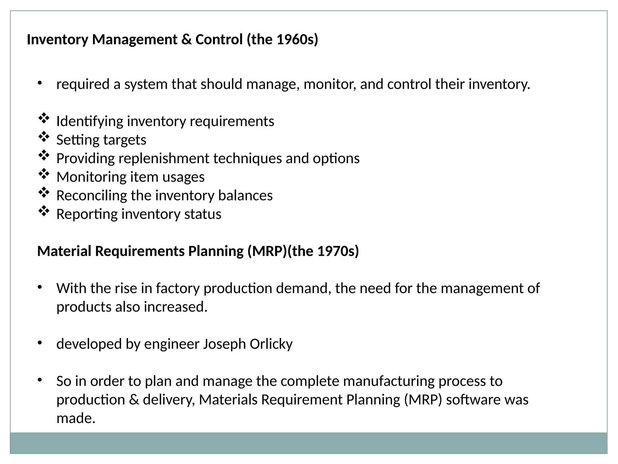 Inventory Management & Control (the 1960s)
• required a system that should manage, monitor, and control their inventory.
 Identifying inventory requirements
 Setting targets
 Providing replenishment techniques and options
 Monitoring item usages
 Reconciling the inventory balances
 Reporting inventory status
Material Requirements Planning (MRP)(the 1970s)
• With the rise in factory production demand, the need for the management of
products also increased.
• developed by engineer Joseph Orlicky
• So in order to plan and manage the complete manufacturing process to
production & delivery, Materials Requirement Planning (MRP) software was
made.
 