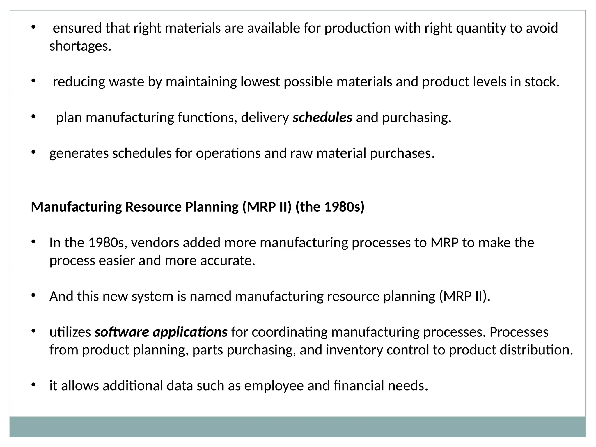 • ensured that right materials are available for production with right quantity to avoid
shortages.
• reducing waste by maintaining lowest possible materials and product levels in stock.
• plan manufacturing functions, delivery schedules and purchasing.
• generates schedules for operations and raw material purchases.
Manufacturing Resource Planning (MRP II) (the 1980s)
• In the 1980s, vendors added more manufacturing processes to MRP to make the
process easier and more accurate.
• And this new system is named manufacturing resource planning (MRP II).
• utilizes software applications for coordinating manufacturing processes. Processes
from product planning, parts purchasing, and inventory control to product distribution.
• it allows additional data such as employee and financial needs.
 