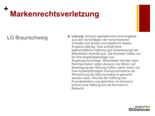 + 
Markenrechtsverletzung 
LG Braunschweig 
Lösung: Amazon gestaltet sich eine Angebot aus den Vorschlägen der verschiedenen Anbieter und ändert und überformt dieses Angebot ständig. Das schließt eine täterschaftliche Haftung (auf Unterlassung) der Mitanbieter deshalb aus. Die Anbieter haften nur für ihre Angebotsbeiträge und Angebotsvorschläge. Mitanbieter könnten dem Rechteinhaber neben Amazon als Störer auf Beseitigung der Störung haften, wenn ihnen vor ihrer kostenpflichtigen Inanspruchnahme via Abmahnung die Störung bekannt gemacht worden wäre. Wie bei der Haftung des Forenbetreibers (vergleichbar mit Amazon) kommt eine Haftung erst ab Kenntnis in Betracht.  