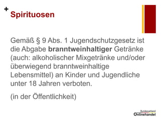 + 
Spirituosen 
Gemäß § 9 Abs. 1 Jugendschutzgesetz ist die Abgabe branntweinhaltiger Getränke (auch: alkoholischer Mixgetränke und/oder überwiegend branntweinhaltige Lebensmittel) an Kinder und Jugendliche unter 18 Jahren verboten. 
(in der Öffentlichkeit)  