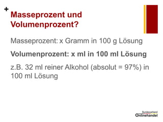 + 
Masseprozent und Volumenprozent? 
Masseprozent: x Gramm in 100 g Lösung 
Volumenprozent: x ml in 100 ml Lösung 
z.B. 32 ml reiner Alkohol (absolut = 97%) in 100 ml Lösung 
 