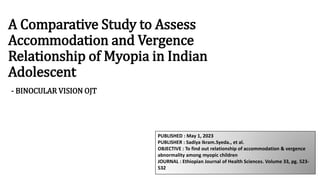 A Comparative Study to Assess
Accommodation and Vergence
Relationship of Myopia in Indian
Adolescent
- BINOCULAR VISION OJT
PUBLISHED : May 1, 2023
PUBLISHER : Sadiya Ikram.Syeda., et al.
OBJECTIVE : To find out relationship of accommodation & vergence
abnormality among myopic children
JOURNAL : Ethiopian Journal of Health Sciences. Volume 33, pg. 523-
532
 