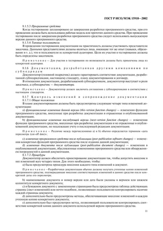 11
ÃÎÑÒ Ð ÈÑÎ/ÌÝÊ 15910—2002
8.1.5.3 Ïðîãðàììíûå ñðåäñòâà
Êîãäà òåñòèðîâàíèå çàïëàíèðîâàíî äî çàâåðøåíèÿ ðàçðàáîòêè ïðîãðàììíîãî ñðåäñòâà, ïðè åãî
ïðîâåäåíèè äîëæíà áûòü èñïîëüçîâàíà ðàáî÷àÿ ìîäåëü èëè ïðîòîòèï äàííîãî ñðåäñòâà. Ïðè ïðîâåäåíèè
òåñòèðîâàíèÿ ïîñëå çàâåðøåíèÿ ðàçðàáîòêè ïðîãðàììíîãî ñðåäñòâà ñëåäóåò èñïîëüçîâàòü âûïóñêàåìóþ
âåðñèþ äàííîãî ïðîãðàììíîãî ñðåäñòâà.
8.1.5.4 Òèïîâûå ïîëüçîâàòåëè
Â ïðîâåäåíèè òåñòèðîâàíèÿ äîêóìåíòàöèè íà ïðàêòè÷íîñòü äîëæíû ó÷àñòâîâàòü ïðåäñòàâèòåëè
çàêàç÷èêà. Äàííûìè ïðåäñòàâèòåëÿìè äîëæíû ÿâëÿòüñÿ ëèöà, èìåþùèå òîò æå îïûò (íàâûêè, îáðàçî-
âàíèå è ò. ä.), ÷òî è ïîëüçîâàòåëè èç êîíêðåòíîé àóäèòîðèè. Öåëè èõ ó÷àñòèÿ â òåñòèðîâàíèè äîëæíû
áûòü îïðåäåëåíû çàêàç÷èêîì.
Ï ð è ì å ÷ à í è å — Äëÿ ó÷àñòèÿ â òåñòèðîâàíèè ïî âîçìîæíîñòè äîëæíû áûòü ïðèâëå÷åíû ëèöà èç
êîíêðåòíîé àóäèòîðèè.
8.1.6 Ä î ê ó ì å í ò à ö è ÿ, ð à ç ð à á î ò à í í à ÿ ä ð ó ã è ì è ê î ì ï à í è ÿ ì è ï î
ñ ó á ï î ä ð ÿ ä à ì
Äîêóìåíòàòîð (ãîëîâíîé ïîäðÿä÷èê) äîëæåí ãàðàíòèðîâàòü ñîîòâåòñòâèå äîêóìåíòàöèè, ðàçðàáî-
òàííîé ñóáïîäðÿä÷èêàìè, íàñòîÿùåìó ñòàíäàðòó, ïëàíó äîêóìåíòèðîâàíèÿ è äîãîâîðó.
Â îòíîøåíèè äîêóìåíòàöèè, ðàçðàáàòûâàåìîé ñóáïîäðÿä÷èêîì, äîêóìåíòàòîð âûñòóïàåò â ðîëè
çàêàç÷èêà, à ñóáïîäðÿä÷èê — äîêóìåíòàòîðà.
Ï ð è ì å ÷ à í è å — Äîêóìåíòàòîð äîëæåí çàêëþ÷èòü ñîãëàøåíèÿ ñ ñóáïîäðÿä÷èêàìè â ñîîòâåòñòâèè ñ
íàñòîÿùèì ñòàíäàðòîì.
8.1.7 Ê î í ò ð î ë ü è ç ì å í å í è é è ñ î ï ð î â î æ ä å í è å ä î ê ó ì å í ò à ö è è
8.1.7.1 Îáùèå ïîëîæåíèÿ
Â ïëàíå äîêóìåíòèðîâàíèÿ äîëæíû áûòü ïðåäóñìîòðåíû ñëåäóþùèå ÷åòûðå òèïà èçìåíåíèé äî-
êóìåíòàöèè:
à) ôóíêöèîíàëüíûå èçìåíåíèÿ äàííîé âåðñèè (this-version function changes) — èçìåíåíèÿ ôóíêöèè
ïðîãðàììíîãî ñðåäñòâà, âíåñåííûå ïðè ðàçðàáîòêå äîêóìåíòàöèè è îòðàæåííûå â îïóáëèêîâàííîé
äîêóìåíòàöèè;
b) ôóíêöèîíàëüíûå èçìåíåíèÿ ïîñëåäóþùåé âåðñèè (next-version function changes) — èçìåíåíèÿ
ôóíêöèè ïðîãðàììíîãî ñðåäñòâà, âíåñåííûå ïðè ðàçðàáîòêå äîêóìåíòàöèè è íå îòðàæåííûå â îïóáëè-
êîâàííîé äîêóìåíòàöèè, íî ïîäëåæàùèå ó÷åòó â ïîñëåäóþùåé ðåäàêöèè äîêóìåíòàöèè.
Ï ð è ì å ÷ à í è å — Ðàçëè÷èå ìåæäó ïåðå÷èñëåíèÿìè à) è b) îáû÷íî îïðåäåëÿåòñÿ òåðìèíîì «äàòà
ïåðåñìîòðà (cut-off date)»;
c) èçìåíåíèÿ ïðîãðàììíîãî ñðåäñòâà ïîñëå ïóáëèêàöèè (post-publication software changes) — èçìåíå-
íèÿ êîíêðåòíûõ ôóíêöèé ïðîãðàììíîãî ñðåäñòâà ïîñëå èçäàíèÿ äàííîé äîêóìåíòàöèè;
d) èçìåíåíèÿ äîêóìåíòà ïîñëå ïóáëèêàöèè (post-publication document changes) — èçìåíåíèÿ â
îïóáëèêîâàííîé äîêóìåíòàöèè, îáóñëîâëåííûå èçìåíåíèÿìè ïðîãðàììíîãî ñðåäñòâà èëè îáíàðóæåíè-
åì ïîãðåøíîñòåé â äàííîé äîêóìåíòàöèè.
8.1.7.2 Ïðîöåäóðû
Äîêóìåíòàòîð äîëæåí îáåñïå÷èòü ïðîåêòèðîâàíèå äîêóìåíòàöèè òàê, ÷òîáû äîïóñòèòü âíåñåíèå â
íåå èçìåíåíèé âñåõ ÷åòûðåõ òèïîâ. Äëÿ ýòîãî íåîáõîäèìî, ÷òîáû:
à) áûëà ïðåäóñìîòðåíà ïðîöåäóðà âíåñåíèÿ êàæäîãî òèïà èçìåíåíèé â äîêóìåíò.
Ï ð è ì å ÷ à í è å —Ðàçðàáîò÷èêè äîêóìåíòàöèè îáû÷íî äîëæíû ïîëó÷àòü ó÷òåííûå êîïèè èçìåíåíèé
ïðîãðàììíîãî ñðåäñòâà, ïîäòâåðæäàþùèå âíåñåíèå ñîîòâåòñòâóþùèõ èçìåíåíèé â äàííîå ñðåäñòâî ïîñëå êîí-
êðåòíîé äàòû åãî ïåðåñìîòðà;
b) íàèìåíîâàíèå äîêóìåíòà è íîìåð âåðñèè èëè äàòà áûëè óêàçàíû â âåðõíåì èëè íèæíåì
êîëîíòèòóëå êîíêðåòíîãî äîêóìåíòà;
ñ) â áóìàæíîì äîêóìåíòå ñ çàìåíåííûìè ñòðàíèöàìè áûëà ïðåäóñìîòðåíà òàáëèöà äåéñòâóþùèõ
ñòðàíèö (ëèñò èçìåíåíèé) èëè íå÷òî ïîäîáíîå, ïîçâîëÿþùåå ïîëüçîâàòåëþ êîíòðîëèðîâàòü íàëè÷èå
êàæäîé ñòðàíèöû äîêóìåíòà;
d) äîïîëíèòåëüíî áûëè ïðåäóñìîòðåíû ìåòîäû, îáåñïå÷èâàþùèå âíåñåíèå èçìåíåíèé â êàæäóþ
ó÷òåííóþ êîïèþ êîíêðåòíîãî äîêóìåíòà;
å) äîïîëíèòåëüíî áûë ïðåäóñìîòðåí ìåòîä, ïîçâîëÿþùèé ïîëüçîâàòåëþ êîíòðîëèðîâàòü ñîîò-
âåòñòâèå êîíêðåòíîé êîïèè äàííîãî äîêóìåíòà èñïîëüçóåìîé âåðñèè ïðîãðàììíîãî ñðåäñòâà.
 