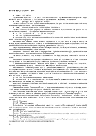 16
ÃÎÑÒ Ð ÈÑÎ/ÌÝÊ 15910—2002
8.2.3.14.1 Ñòèëü òåêñòà
Äîëæåí áûòü îïðåäåëåí ñòèëü òåêñòà óâåäîìëåíèé è ïðåäîñòåðåæåíèé äëÿ èñïîëüçóåìûõ â äîêó-
ìåíòàöèè ÿçûêîâ (íàïðèìåð, «Ñòèëü îñíîâíûõ ïðåäëîæåíèé», «Âñå áóêâû çàãëàâíûå»).
8.2.3.14.2 Ãàðíèòóðû, êåãëè øðèôòîâ è îòñòóïû
Äîëæíû áûòü îïðåäåëåíû ãàðíèòóðû è êåãëè øðèôòîâ, îòñòóïû ïî ãîðèçîíòàëè è èíòåðâàëû ïî
âåðòèêàëè äëÿ óâåäîìëåíèé è ïðåäîñòåðåæåíèé.
8.2.3.14.3 Ãðàôè÷åñêèå ýëåìåíòû, èñïîëüçóåìûå â çàãîëîâêàõ
Äîëæíû áûòü îïðåäåëåíû ãðàôè÷åñêèå ýëåìåíòû (íàïðèìåð, ïîä÷åðêèâàíèå, ðàñêðàñêà, ïèêòî-
ãðàììû), èñïîëüçóåìûå â óâåäîìëåíèÿõ è ïðåäîñòåðåæåíèÿõ.
8.2.4 Ý ë å ê ò ð î í í à ÿ ä î ê ó ì å í ò à ö è ÿ
8.2.4.1 Òèïû ñïðàâî÷íîé èíôîðìàöèè
Â ñïåöèôèêàöèè ñòèëÿ äîêóìåíòàöèè ìîãóò áûòü óêàçàíû îäèí èëè íåñêîëüêî èç ñëåäóþùèõ
òèïîâ ñïðàâî÷íîé èíôîðìàöèè:
à) êîíòåêñòíàÿ ñïðàâêà (context help) — èíôîðìàöèÿ î òåêóùåì ïîëå, â êîòîðîì íàõîäèòñÿ
êóðñîð èëè âûñâå÷åíà ïðîãðàììà, âêëþ÷àÿ åå íåîáõîäèìîå èëè öåëåâîå (ïðåäìåòíîå) ñîäåðæàíèå, åå
íàçíà÷åíèå è ïîòåíöèàëüíîå âëèÿíèå íà ðàáîòó ïðîãðàììíîãî ñðåäñòâà;
b) ðàñøèðåííàÿ ñïðàâêà (extended help) — èíôîðìàöèÿ î òåêóùåì ýêðàíå èëè îêíå, âêëþ÷àÿ åå
íàçíà÷åíèå è òðåáóåìûé ðåæèì èñïîëüçîâàíèÿ;
ñ) ñïðàâêà î êëàâèøàõ (keys help) — èíôîðìàöèÿ î ïðèìåíåíèè êëàâèàòóðû, ôóíêöèîíàëüíîì
íàçíà÷åíèè êëàâèø è èõ ïåðåíàèìåíîâàíèè (îáîçíà÷åíèè);
d) ñïðàâêà î ñïðàâêàõ (help to help) — èíôîðìàöèÿ îá èñïîëüçîâàíèè ñïðàâî÷íîé ñèñòåìû â
öåëîì;
e) ñïðàâêà î ñîîáùåíèè (message help) — èíôîðìàöèÿ î òîì, ÷òî ïîëüçîâàòåëü äîëæåí èëè ìîæåò
ñäåëàòü â îòâåò íà êîíêðåòíûå ñèñòåìíûå ñîîáùåíèÿ, íàïðèìåð ñîîáùåíèÿ îá îøèáêàõ;
f) òåðìèíîëîãè÷åñêàÿ ñïðàâêà (reference phrase help) — îïðåäåëåíèÿ êîíêðåòíûõ ýëåìåíòîâ,
ñâÿçåé ñ êîíêðåòíîé òåìàòèêîé è ðàñøèôðîâêà îáîçíà÷åíèé è ñîêðàùåíèé;
g) ïîíÿòèéíàÿ ñïðàâêà (intelligent help) — ñïðàâî÷íàÿ èíôîðìàöèÿ, âûäàâàåìàÿ ñèñòåìîé äëÿ
ïðåäóïðåæäåíèÿ ïîëüçîâàòåëÿ îá îøèáêàõ. Ìîæåò áûòü ñòðóêòóðèðîâàíà, ÷òîáû ïåðâîíà÷àëüíî ïîëüçî-
âàòåëü ïîëó÷àë êðàòêîå ñïðàâî÷íîå ñîîáùåíèå, à ïðè ïîâòîðåíèè òîé æå îøèáêè — áîëåå ïîäðîáíîå
ñîîáùåíèå, è íàîáîðîò, ïîëüçîâàòåëü ìîæåò ïîëó÷èòü ðàçâåðíóòîå ñîîáùåíèå ïðè ïåðâîé îøèáêå è
êðàòêîå — ïðè åå ïîâòîðåíèè.
8.2.4.2 Òèïû äèàëîãîâîé (îïåðàòèâíîé) äîêóìåíòàöèè
Â ñïåöèôèêàöèè ñòèëÿ ýëåêòðîííîé äîêóìåíòàöèè ìîãóò áûòü óêàçàíû îäèí èëè íåñêîëüêî èç
ñëåäóþùèõ òèïîâ äèàëîãîâîé äîêóìåíòàöèè:
à) ðóêîâîäñòâà èëè ðåêîìåíäàöèè ïîëüçîâàòåëÿ (user guide or reference) — îïèñûâàþò ïðîöåäóðû
ïî ïðèìåíåíèþ ïðîäóêòà;
b) êîìàíäíûå ñïðàâêè (command reference) — îïðåäåëÿþò ñèíòàêñèñ, ðåçóëüòàòû è öåëåâîå íàçíà-
÷åíèå êàæäîé êîìàíäû (òîëüêî äëÿ êîìàíä óïðàâëåíèÿ ñèñòåìîé);
ñ) ðåêîìåíäàöèè ïî ñîîáùåíèþ (message reference) — îïðåäåëÿþò, ÷òî ïîëüçîâàòåëü äîëæåí èëè
ìîæåò ñäåëàòü â îòâåò íà êîíêðåòíûå ñèñòåìíûå ñîîáùåíèÿ, íàïðèìåð ñîîáùåíèÿ îá îøèáêàõ;
d) àäìèíèñòðàòèâíàÿ èíôîðìàöèÿ (administration information) — èíôîðìàöèÿ î êîíôèãóðàöèè è
çàùèòå ñèñòåìû, à ïðè íåîáõîäèìîñòè — î åå èíñòàëëÿöèè, ïðåäíàçíà÷åííàÿ äëÿ àäìèíèñòðàòîðà
ñèñòåìû.
8.2.4.3 Îôîðìëåíèå
8.2.4.3.1 Îáùåå ïîëîæåíèå
Îôîðìëåíèå (êîìïîíîâêà) èíôîðìàöèè â ñèñòåìàõ ñïðàâî÷íîé è äèàëîãîâîé (îïåðàòèâíîé)
äîêóìåíòàöèè âî ìíîãîì ìîæåò îïðåäåëÿòüñÿ âîçìîæíîñòÿìè èíñòðóìåíòàëüíûõ ñðåäñòâ, èñïîëüçóå-
ìûõ ïðè èõ ñîçäàíèè.
8.2.4.3.2 Ñîïóòñòâóþùèå ìàòåðèàëû
Äîëæíû áûòü óñòàíîâëåíû ïðàâèëà ðàçìåùåíèÿ ìàòåðèàëîâ, ñâÿçàííûõ ñ ýëåêòðîííîé äîêóìåí-
òàöèåé, è èõ ìåñòîïîëîæåíèå.
8.2.4.3.3 Ïîäñâåòêà è èñïîëüçîâàíèå öâåòà
Äîëæíû áûòü óñòàíîâëåíû ïðàâèëà èñïîëüçîâàíèÿ â ýëåêòðîííîé äîêóìåíòàöèè ïîäñâåòîê âûäå-
ëÿåìûõ ýëåìåíòîâ è èñïîëüçîâàíèå öâåòîâîãî îôîðìëåíèÿ.
 