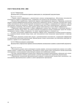 18
ÃÎÑÒ Ð ÈÑÎ/ÌÝÊ 15910—2002
8.2.4.3.7 Íàâèãàöèÿ
Äîëæíû áûòü óñòàíîâëåíû ïðàâèëà íàâèãàöèè ïî ýëåêòðîííîé äîêóìåíòàöèè.
Ï ð è ì å ÷ à í è ÿ
1 Óðîâíè ñâÿçåé èíôîðìàöèè â äîêóìåíòàöèè äîëæíû êîíòðîëèðîâàòüñÿ, îáåñïå÷èâàÿ ïîëüçîâàòåëþ
âîçìîæíîñòè âîçâðàòà â èñõîäíûé ïóíêò, ñîäåðæàíèå èëè óêàçàòåëü áåç áëóæäàíèÿ â äîêóìåíòå.
2 Äîëæíû áûòü âûðàáîòàíû è ïðèìåíåíû ïðàâèëà ñòðóêòóðèðîâàíèÿ äîêóìåíòà. Íàïðèìåð, êîëè÷åñòâî
ñâÿçåé â êàæäîé èíôîðìàöèîííîé öåïî÷êå äîëæíî áûòü îãðàíè÷åíî ÷èñëîì Õ. Çíà÷åíèå Õ äîëæíî áûòü òàêèì,
÷òîáû ïîëüçîâàòåëè èìåëè ñîîòâåòñòâóþùèå âîçìîæíîñòè äëÿ âîçâðàòà ê ñîäåðæàíèþ èëè ïåðåõîäà ê äðóãèì
ñòðóêòóðíûì ýëåìåíòàì äîêóìåíòà. Óðîâíè çàãîëîâêîâ òàêæå ìîãóò áûòü âçàèìîóâÿçàíû ñ óðîâíÿìè ñëîæíî-
ñòè äîêóìåíòà (íàïðèìåð, «Â çàãîëîâêàõ ïåðâîãî óðîâíÿ ïðåäñòàâëÿåòñÿ òîëüêî îáùàÿ èíôîðìàöèÿ»).
3 Ïðîáëåìíî îðèåíòèðîâàííàÿ è îáùàÿ èíôîðìàöèÿ äîëæíû áûòü âûäåëåíû â îòäåëüíûå ðàçäåëû ñ
âõîäÿùèìè ñâÿçÿìè ìåæäó íèìè, òåì ñàìûì ïîçâîëÿÿ ïîëüçîâàòåëþ èçó÷èòü êîíêðåòíóþ çàäà÷ó áåç íåïðåä-
íàìåðåííîãî ïîèñêà â îáùèõ ìàòåðèàëàõ, ÷òî ìîæåò äåçîðèåíòèðîâàòü è îòâëåêàòü åãî.
4 Ñëåäóåò èñïîëüçîâàòü ãðàôè÷åñêèå ìàòåðèàëû. Îáùàÿ ñõåìà, îòðàæàþùàÿ îñíîâíûå ðàçäåëû äîêóìåí-
òà ñ ãèïåðòåêñòîâûìè ñâÿçÿìè ìåæäó íèìè, äàåò ïîëüçîâàòåëþ ÿñíîå âèçóàëüíîå ïðåäñòàâëåíèå î ñòðóêòóðå
äîêóìåíòà.
5 Â íà÷àëå äîêóìåíòà äîëæåí áûòü ðàçäåë ñ ðåêîìåíäàöèÿìè ïîëüçîâàòåëþ, ñîäåðæàùèé èíôîðìàöèþ
ïî ïðèìåíåíèþ äèàëîãîâîé äîêóìåíòàöèè. Äàííûé ðàçäåë ñëåäóåò èñïîëüçîâàòü äëÿ ïîÿñíåíèÿ ñòðóêòóðû äî-
êóìåíòà è ïðàâèë ïî åãî ïðèìåíåíèþ.
8.2.4.3.8 Èñïîëüçîâàíèå êëàâèàòóðû
Äîëæíû áûòü îïðåäåëåíû ïðàâèëà èñïîëüçîâàíèÿ ñïåöèàëüíûõ êëàâèø â äèàëîãîâîé äîêóìåíòà-
öèè.
Ï ð è ì å ÷ à í è ÿ
1 Ïîëüçîâàòåëü äîëæåí èìåòü âîçìîæíîñòü âûçîâà ñïðàâêè, èñïîëüçóÿ êîíêðåòíóþ êëàâèøó èëè êîìáè-
íàöèþ êëàâèø, â ëþáîé òî÷êå ïðîãðàììû. Ïîëüçîâàòåëü òàêæå äîëæåí èìåòü âîçìîæíîñòü âûçîâà äèàëîãîâîé
äîêóìåíòàöèè ñ èñïîëüçîâàíèåì åäèíñòâåííîé êëàâèøè èëè êîìáèíàöèè êëàâèø.
2 Â ïëàíå äîêóìåíòèðîâàíèÿ äîëæíû áûòü îïðåäåëåíû óñëîâíûå íàèìåíîâàíèÿ è ôóíêöèè âñåõ ñïåöè-
àëüíûõ ôóíêöèîíàëüíûõ êëàâèø, èñïîëüçóåìûõ â ñèñòåìå äèàëîãîâîé èëè ñïðàâî÷íîé äîêóìåíòàöèè.
3 Ïðèìåíåíèå ñïåöèàëüíîé ôóíêöèîíàëüíîé êëàâèøè â äîêóìåíòàöèè äîëæíî áûòü ñîîòíåñåíî ñ èñ-
ïîëüçîâàíèåì ôóíêöèîíàëüíûõ êëàâèø â ñàìîì ïðîãðàììíîì ïðèëîæåíèè.
 