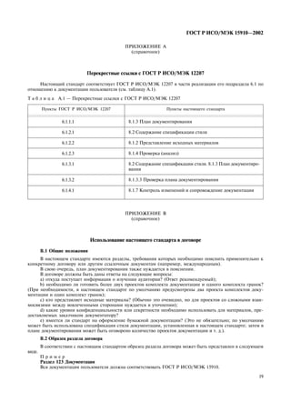 19
ÃÎÑÒ Ð ÈÑÎ/ÌÝÊ 15910—2002
ÏÐÈËÎÆÅÍÈÅ À
(ñïðàâî÷íîå)
Ïåðåêðåñòíûå ññûëêè ñ ÃÎÑÒ Ð ÈÑÎ/ÌÝÊ 12207
Íàñòîÿùèé ñòàíäàðò ñîîòâåòñòâóåò ÃÎÑÒ Ð ÈÑÎ/ÌÝÊ 12207 â ÷àñòè ðåàëèçàöèè åãî ïîäðàçäåëà 6.1 ïî
îòíîøåíèþ ê äîêóìåíòàöèè ïîëüçîâàòåëÿ (ñì. òàáëèöó À.1).
Ò à á ë è ö à À.1 — Ïåðåêðåñòíûå ññûëêè ñ ÃÎÑÒ Ð ÈÑÎ/ÌÝÊ 12207
Ïóíêòû ÃÎÑÒ Ð ÈÑÎ/ÌÝÊ 12207 Ïóíêòû íàñòîÿùåãî ñòàíäàðòà
6.1.1.1
6.1.2.1
6.1.2.2
6.1.2.3
6.1.3.1
6.1.3.2
6.1.4.1
8.1.3 Ïëàí äîêóìåíòèðîâàíèÿ
8.2 Ñîäåðæàíèå ñïåöèôèêàöèè ñòèëÿ
8.1.2 Ïðåäñòàâëåíèå èñõîäíûõ ìàòåðèàëîâ
8.1.4 Ïðîâåðêà (àíàëèç)
8.2 Ñîäåðæàíèå ñïåöèôèêàöèè ñòèëÿ. 8.1.3 Ïëàí äîêóìåíòèðî-
âàíèÿ
8.1.3.3 Ïðîâåðêà ïëàíà äîêóìåíòèðîâàíèÿ
8.1.7 Êîíòðîëü èçìåíåíèé è ñîïðîâîæäåíèå äîêóìåíòàöèè
ÏÐÈËÎÆÅÍÈÅ Â
(ñïðàâî÷íîå)
Èñïîëüçîâàíèå íàñòîÿùåãî ñòàíäàðòà â äîãîâîðå
Â.1 Îáùèå ïîëîæåíèÿ
Â íàñòîÿùåì ñòàíäàðòå èìåþòñÿ ðàçäåëû, òðåáîâàíèÿ êîòîðûõ íåîáõîäèìî ïîÿñíèòü ïðèìåíèòåëüíî ê
êîíêðåòíîìó äîãîâîðó èëè äðóãèì ññûëî÷íûì äîêóìåíòàì (íàïðèìåð, ìåæäóíàðîäíûì).
Â ñâîþ î÷åðåäü, ïëàí äîêóìåíòèðîâàíèÿ òàêæå íóæäàåòñÿ â ïîÿñíåíèè.
Â äîãîâîðå äîëæíû áûòü äàíû îòâåòû íà ñëåäóþùèå âîïðîñû:
à) îòêóäà ïîñòóïàåò èíôîðìàöèÿ î èçó÷åíèè àóäèòîðèè? (Îòâåò ðåêîìåíäóåìûé);
b) íåîáõîäèìî ëè ãîòîâèòü áîëåå äâóõ ïðîåêòîâ êîìïëåêòà äîêóìåíòàöèè è îäíîãî êîìïëåêòà ãðàíîê?
(Ïðè íåîáõîäèìîñòè, â íàñòîÿùåì ñòàíäàðòå ïî óìîë÷àíèþ ïðåäóñìîòðåíû äâà ïðîåêòà êîìïëåêòîâ äîêó-
ìåíòàöèè è îäèí êîìïëåêò ãðàíîê);
ñ) êòî ïðåäñòàâëÿåò èñõîäíûå ìàòåðèàëû? (Îáû÷íî ýòî î÷åâèäíî, íî äëÿ ïðîåêòîâ ñî ñëîæíûìè âçàè-
ìîñâÿçÿìè ìåæäó âîâëå÷åííûìè ñòîðîíàìè íóæäàåòñÿ â óòî÷íåíèè);
d) êàêèå óðîâíè êîíôèäåíöèàëüíîñòè èëè ñåêðåòíîñòè íåîáõîäèìî èñïîëüçîâàòü äëÿ ìàòåðèàëîâ, ïðå-
äîñòàâëÿåìûõ çàêàç÷èêîì äîêóìåíòàòîðó?
å) èìååòñÿ ëè ñòàíäàðò íà îôîðìëåíèå áóìàæíîé äîêóìåíòàöèè? (Ýòî íå îáÿçàòåëüíî; ïî óìîë÷àíèþ
ìîæåò áûòü èñïîëüçîâàíà ñïåöèôèêàöèÿ ñòèëÿ äîêóìåíòàöèè, óñòàíîâëåííàÿ â íàñòîÿùåì ñòàíäàðòå; çàòåì â
ïëàíå äîêóìåíòèðîâàíèÿ ìîæåò áûòü îãîâîðåíî êîëè÷åñòâî ïðîåêòîâ äîêóìåíòàöèè è ò. ä.).
Â.2 Îáðàçåö ðàçäåëà äîãîâîðà
Â ñîîòâåòñòâèè ñ íàñòîÿùèì ñòàíäàðòîì îáðàçåö ðàçäåëà äîãîâîðà ìîæåò áûòü ïðåäñòàâëåí â ñëåäóþùåì
âèäå.
Ï ð è ì å ð
Ðàçäåë 123 Äîêóìåíòàöèÿ
Âñÿ äîêóìåíòàöèÿ ïîëüçîâàòåëÿ äîëæíà ñîîòâåòñòâîâàòü ÃÎÑÒ Ð ÈÑÎ/ÌÝÊ 15910.
 