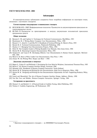 ÃÎÑÒ Ð ÈÑÎ/ÌÝÊ 15910—2002
36
Áèáëèîãðàôèÿ
Â íèæåïåðå÷èñëåííûõ ïóáëèêàöèÿõ ñîäåðæèòñÿ áîëåå ïîäðîáíàÿ èíôîðìàöèÿ ïî íåêîòîðûì òåìàì,
ñâÿçàííûì ñ íàñòîÿùèì ñòàíäàðòîì.
Ñîîòâåòñòâóþùèå ìåæäóíàðîäíûå è íàöèîíàëüíûå ñòàíäàðòû
[1] ÈÑÎ/ÌÝÊ 6592—2000* Èíôîðìàöèîííàÿ òåõíîëîãèÿ. Ðóêîâîäñòâî ïî äîêóìåíòèðîâàíèþ ïðèêëàäíûõ àâ-
òîìàòèçèðîâàííûõ ñèñòåì
[2] BS 7649—93 Ðóêîâîäñòâî ïî ïðîåêòèðîâàíèþ è âûïóñêó äîêóìåíòàöèè ïîëüçîâàòåëåé ïðèêëàäíûõ
ïðîãðàììíûõ ñðåäñòâ
Îáùèå ïîëîæåíèÿ
[3] Barnum C. M. and Capliner S. Techniques for Technical Communicators, MacMillan, 1993
[4] Brockmann R. J. Writing Better Computer User Documentation, Wiley, 1990
[5] Brusaw C. T., Alred G. J. and Oliu W. E. Handbook of Technical Writing, St. Martin’s Press, 1993
[6] Burnett R. E. Technical Communications, Wadsworth Publishing, 1994
[7] Hackos J. T. Managing Your Documentation Projects, Wiley, 1994
[8] Holtz H. The Complete Guide to Writing Readable User Manuals. Dow Jones-Irwin, 1988
[9] Horton W. K. Illustrating Computer Documentation. Wiley, 1991
[10] Simpson H. and Casey S. M. Developing Effective User Documentation: A Human Factors Approach. ÌñGraw-
Hill, 1988
[11] Weiss E. H. How to Write Usable User Documentation, Oryx Press < 1991
[12] Zinsser W. On Writing Well, Harper and Row < 1994
Äèàëîãîâàÿ äîêóìåíòàöèÿ è ãèïåðòåêñò
[13] Bogan S., Farkas D. and Wellinske J. Developing On-Line Help for Windows, International Thomson Press, 1995
[14] Brown C. M. Human-Computer Interface Design. Norwood, 1988
[15] Helander (Ed). Handbook of Human-Computer Interaction. North Holland
[16] Horton W. K. Designing and Writing On-line Documentation. Help Text to Hypertext. Wiley, 1990
[17] Horton W. K. Designing and Writing On-line Documentation: Hypermedia for Self—Supporting Products, Wiley,
1994
[18] Laurel and Mountford, The Art of Human-Computer Interface Design. Addison—Wesley, 1990
[19] Van Der Veer and Mulder, Human-Computer Interaction. Springer—Verlag, 1988
Òåñòèðîâàíèå íà ïðàêòè÷íîñòü
[20] Dumas J. S. and Redish J. C. À Practical Guide to Usability Testing, Ablex Publishing, 1993
[21] Nielson J. Usability Engineering, AP Professional, 1993
* Îðèãèíàë ìåæäóíàðîäíîãî ñòàíäàðòà — âî ÂÍÈÈÊÈ Ãîññòàíäàðòà Ðîññèè.
 