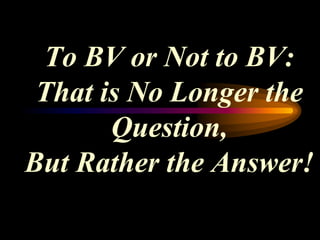 To BV or Not to BV:
 That is No Longer the
       Question,
But Rather the Answer!
 