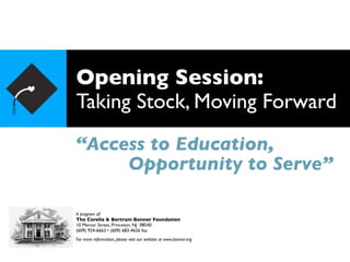 Opening Session:
Taking Stock, Moving Forward
“Access to Education,
     Opportunity to Serve”

A program of:
The Corella & Bertram Bonner Foundation
10 Mercer Street, Princeton, NJ 08540
(609) 924-6663 • (609) 683-4626 fax
For more information, please visit our website at www.bonner.org
 