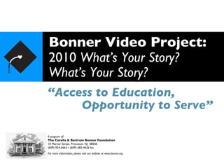 Bonner Video Project: 2010  What’s Your Story? What’s Your Story? “ Access to Education, A program of: The Corella & Bertram Bonner Foundation 10 Mercer Street, Princeton, NJ  08540 (609) 924-6663 • (609) 683-4626 fax For more information, please visit our website at www.bonner.org Opportunity to Serve” 