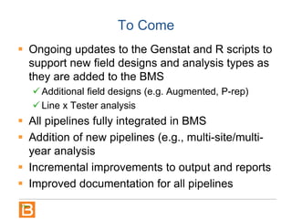 To Come
 Ongoing updates to the Genstat and R scripts to
support new field designs and analysis types as
they are added to the BMS
 Additional field designs (e.g. Augmented, P-rep)
 Line x Tester analysis
 All pipelines fully integrated in BMS
 Addition of new pipelines (e.g., multi-site/multi-
year analysis
 Incremental improvements to output and reports
 Improved documentation for all pipelines
 