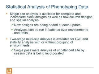 Statistical Analysis of Phenotyping Data
 Single site analysis is available for complete and
incomplete block designs as well as row-column designs
and spatial analysis.
 New designs are being added at each update,
 Analyses can be run in batches over environments
and traits,
 Two-stage multi-site analysis is available for GxE and
stability analysis with or without grouping of
environments,
 Single pass meta analysis of unbalanced site by
season data is being incorporated.
 